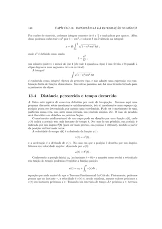 146 CAP´ITULO 13. IMPORT ˆANCIA DA INTEGRAC¸ ˜AO NUM´ERICA
Por raz˜oes de simetria, podemos integrar somente de 0 a π
2 e multiplicar por quatro. Al´em
disso podemos substituir cos2
por 1 − sen2
, e colocar b em evidˆencia na integral:
p = 4b
π
2
0
1 − κ2 sen2 tdt ,
onde κ2
´e deﬁnido como sendo
1 −
a2
b2
,
um n´umero positivo e menor do que 1 (ele vale 1 quando a elipse ´e um c´ırculo, e 0 quando a
elipse degenera num segmento de reta vertical).
A integral
1 − κ2 sen2 tdt
´e conhecida como integral el´ıptica do primeiro tipo, e n˜ao admite uma express˜ao via com-
bina¸c˜ao ﬁnita de fun¸c˜oes elementares. Em outras palavras, n˜ao h´a uma f´ormula fechada para
o per´ımetro da elipse.
13.4 Distˆancia percorrida e tempo decorrido
A F´ısica est´a repleta de conceitos deﬁnidos por meio de integra¸c˜ao. Faremos aqui uma
pequena discuss˜ao sobre movimentos unidimensionais, isto ´e, movimentos num espa¸co cuja
posi¸c˜ao possa ser determinada por apenas uma coordenada. Pode ser o movimento de uma
part´ıcula numa reta, um carro numa estrada, um pˆendulo simples, etc. O caso do pˆendulo
ser´a discutido com detalhes na pr´oxima Se¸c˜ao.
O movimento unidimensional de um corpo pode ser descrito por uma fun¸c˜ao x(t), onde
x(t) indica a posi¸c˜ao em cada instante de tempo t. No caso de um pˆendulo, sua posi¸c˜ao ´e
indicada por um ˆangulo θ(t) (para ser mais preciso, sua posi¸c˜ao ´e circular), medido a partir
da posi¸c˜ao vertical mais baixa.
A velocidade do corpo v(t) ´e a derivada da fun¸c˜ao x(t):
v(t) = x′
(t) ,
e a acelera¸c˜ao ´e a derivada de v(t). No caso em que a posi¸c˜ao ´e descrita por um ˆangulo,
falamos em velocidade angular, denotada por ω(t):
ω(t) = θ′
(t) .
Conhecendo a posi¸c˜ao inicial x0 (no instante t = 0) e a maneira como evolui a velocidade
em fun¸c˜ao do tempo, podemos recuperar a fun¸c˜ao posi¸c˜ao:
x(t) = x0 +
t
0
v(τ)dτ ,
equa¸c˜ao que nada mais ´e do que o Teorema Fundamental do C´alculo. Fisicamente, podemos
pensar que no instante τ, a velocidade ´e v(τ) e, sendo cont´ınua, assume valores pr´oximos a
v(τ) em instantes pr´oximos a τ. Tomando um intervalo de tempo ∆τ pr´oximo a τ, teremos
 