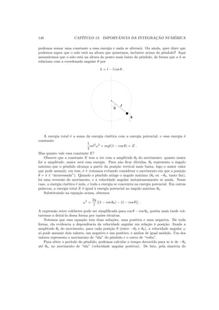 148 CAP´ITULO 13. IMPORT ˆANCIA DA INTEGRAC¸ ˜AO NUM´ERICA
podemos somar uma constante a essa energia e nada se alterar´a. Ou ainda, quer dizer que
podemos supor que o solo est´a na altura que quisermos, inclusive acima do pˆendulo!! Aqui
assumiremos que o solo est´a na altura do ponto mais baixo do pˆendulo, de forma que a h se
relaciona com a coordenada angular θ por
h = l − l cos θ .
01
00
0000
11
1111
θ
h
l
A energia total ´e a soma da energia cin´etica com a energia potencial, e essa energia ´e
constante:
1
2
ml2
ω2
+ mgl(1 − cos θ) = E .
Mas quanto vale essa constante E?
Observe que a constante E tem a ver com a amplitude θ0 do movimento: quanto maior
for a amplitude, maior ser´a essa energia. Para n˜ao ﬁcar d´uvidas, θ0 representa o ˆangulo
m´aximo que o pˆendulo alcan¸ca a partir da posi¸c˜ao vertical mais baixa, logo o maior valor
que pode assumir, em tese, ´e π (estamos evitando considerar o movimento em que a posi¸c˜ao
θ = π ´e “atravessada”). Quando o pˆendulo atinge o ˆangulo m´aximo (θ0 ou −θ0, tanto faz),
h´a uma revers˜ao do movimento, e a velocidade angular instantaneamente se anula. Nesse
caso, a energia cin´etica ´e nula, e toda a energia se concentra na energia potencial. Em outras
palavras, a energia total E ´e igual `a energia potencial no ˆangulo m´aximo θ0.
Substituindo na equa¸c˜ao acima, obtemos
ω2
=
2g
l
[(1 − cos θ0) − (1 − cos θ)] .
A express˜ao entre colchetes pode ser simpliﬁcada para cos θ − cos θ0, por´em mais tarde vol-
taremos a deix´a-la dessa forma por raz˜oes t´ecnicas.
Notemos que essa equa¸c˜ao tem duas solu¸c˜oes, uma positiva e uma negativa. De toda
forma, ela evidencia a dependˆencia da velocidade angular em rela¸c˜ao `a posi¸c˜ao: ﬁxada a
amplitude θ0 do movimento, para cada posi¸c˜ao θ (entre −θ0 e θ0), a velocidade angular ω
s´o pode assumir dois valores, um negativo e um positivo, e ambos de igual m´odulo. Um dos
valores representa o movimento de “ida” do pˆendulo e o outro de “volta”.
Para obter o per´ıodo do pˆendulo, podemos calcular o tempo decorrido para se ir de −θ0
at´e θ0, no movimento de “ida” (velocidade angular positiva). De fato, pela simetria do
 