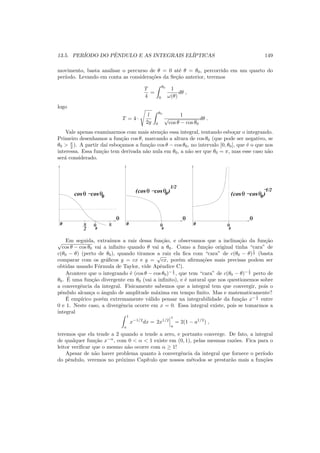 13.5. PER´IODO DO PˆENDULO E AS INTEGRAIS EL´IPTICAS 149
movimento, basta analisar o percurso de θ = 0 at´e θ = θ0, percorrido em um quarto do
per´ıodo. Levando em conta as considera¸c˜oes da Se¸c˜ao anterior, teremos
T
4
=
θ0
0
1
ω(θ)
dθ ,
logo
T = 4 ·
l
2g
θ0
0
1
√
cos θ − cos θ0
dθ .
Vale apenas examinarmos com mais aten¸c˜ao essa integral, tentando esbo¸car o integrando.
Primeiro desenhamos a fun¸c˜ao cos θ, marcando a altura de cos θ0 (que pode ser negativo, se
θ0 > π
2 ). A partir da´ı esbo¸camos a fun¸c˜ao cos θ − cos θ0, no intervalo [0, θ0], que ´e o que nos
interessa. Essa fun¸c˜ao tem derivada n˜ao nula em θ0, a n˜ao ser que θ0 = π, mas esse caso n˜ao
ser´a considerado.
π
2
cosθ −cosθ0
πθ
0
θ
0
cosθ −cosθ0( )
1/2
cosθ −cosθ0( )
1/2−
θ
0
θ
0 θ
0
θ
0
Em seguida, extra´ımos a raiz dessa fun¸c˜ao, e observamos que a inclina¸c˜ao da fun¸c˜ao√
cos θ − cos θ0 vai a inﬁnito quando θ vai a θ0. Como a fun¸c˜ao original tinha “cara” de
c(θ0 − θ) (perto de θ0), quando tiramos a raiz ela ﬁca com “cara” de c(θ0 − θ)
1
2 (basta
comparar com os gr´aﬁcos y = cx e y =
√
cx, por´em aﬁrma¸c˜oes mais precisas podem ser
obtidas usando F´ormula de Taylor, vide Apˆendice C).
Acontece que o integrando ´e (cos θ − cos θ0)− 1
2 , que tem “cara” de c(θ0 − θ)− 1
2 perto de
θ0. ´E uma fun¸c˜ao divergente em θ0 (vai a inﬁnito), e ´e natural que nos questionemos sobre
a convergˆencia da integral. Fisicamente sabemos que a integral tem que convergir, pois o
pˆendulo alcan¸ca o ˆangulo de amplitude m´axima em tempo ﬁnito. Mas e matematicamente?
´E emp´ırico por´em extremamente v´alido pensar na integrabilidade da fun¸c˜ao x− 1
2 entre
0 e 1. Neste caso, a divergˆencia ocorre em x = 0. Essa integral existe, pois se tomarmos a
integral
1
a
x−1/2
dx = 2x1/2
1
a
= 2(1 − a1/2
) ,
teremos que ela tende a 2 quando a tende a zero, e portanto converge. De fato, a integral
de qualquer fun¸c˜ao x−α
, com 0 < α < 1 existe em (0, 1), pelas mesmas raz˜oes. Fica para o
leitor veriﬁcar que o mesmo n˜ao ocorre com α ≥ 1!
Apesar de n˜ao haver problema quanto `a convergˆencia da integral que fornece o per´ıodo
do pˆendulo, veremos no pr´oximo Cap´ıtulo que nossos m´etodos se prestar˜ao mais a fun¸c˜oes
 