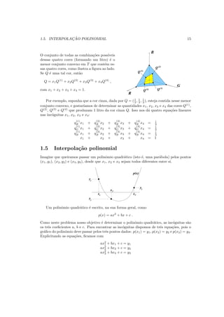 1.5. INTERPOLAC¸ ˜AO POLINOMIAL 15
O conjunto de todas as combina¸c˜oes poss´ıveis
dessas quatro cores (formando um litro) ´e o
menor conjunto convexo em T que cont´em es-
sas quatro cores, como ilustra a ﬁgura ao lado.
Se Q ´e uma tal cor, ent˜ao
Q = x1Q(1)
+ x2Q(2)
+ x3Q(3)
+ x4Q(4)
,
com x1 + x2 + x3 + x4 = 1.
B
G
R
Q
Q
QQ(4)
(2)
(3)
(1)
Por exemplo, suponha que a cor cinza, dada por Q = (1
3 , 1
3 , 1
3 ), esteja contida nesse menor
conjunto convexo, e gostar´ıamos de determinar as quantidades x1, x2, x3 e x4 das cores Q(1)
,
Q(2)
, Q(3)
e Q(4)
que produzam 1 litro da cor cinza Q. Isso nos d´a quatro equa¸c˜oes lineares
nas inc´ognitas x1, x2, x3 e x4:
q
(1)
R x1 + q
(2)
R x2 + q
(3)
R x3 + q
(4)
R x4 = 1
3
q
(1)
G x1 + q
(2)
G x2 + q
(3)
G x3 + q
(4)
G x4 = 1
3
q
(1)
B x1 + q
(2)
B x2 + q
(3)
B x3 + q
(4)
B x4 = 1
3
x1 + x2 + x3 + x4 = 1
1.5 Interpola¸c˜ao polinomial
Imagine que queiramos passar um polinˆomio quadr´atico (isto ´e, uma par´abola) pelos pontos
(x1, y1), (x2, y2) e (x3, y3), desde que x1, x2 e x3 sejam todos diferentes entre si.
x
xx1
2
3
y1
y2
y3
p(x)
Um polinˆomio quadr´atico ´e escrito, na sua forma geral, como
p(x) = ax2
+ bx + c .
Como neste problema nosso objetivo ´e determinar o polinˆomio quadr´atico, as inc´ognitas s˜ao
os trˆes coeﬁcientes a, b e c. Para encontrar as inc´ognitas dispomos de trˆes equa¸c˜oes, pois o
gr´aﬁco do polinˆomio deve passar pelos trˆes pontos dados: p(x1) = y1, p(x2) = y2 e p(x3) = y3.
Explicitando as equa¸c˜oes, ﬁcamos com
ax2
1 + bx1 + c = y1
ax2
2 + bx2 + c = y2
ax2
3 + bx3 + c = y3
 
