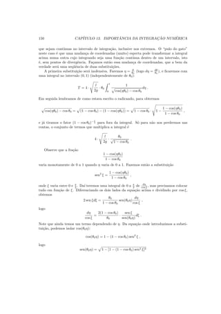 150 CAP´ITULO 13. IMPORT ˆANCIA DA INTEGRAC¸ ˜AO NUM´ERICA
que sejam cont´ınuas no intervalo de integra¸c˜ao, inclusive nos extremos. O “pulo do gato”
neste caso ´e que uma mudan¸ca de coordenadas (muito) esperta pode transformar a integral
acima numa outra cujo integrando seja uma fun¸c˜ao cont´ınua dentro de um intervalo, isto
´e, sem pontos de divergˆencia. Fa¸camos ent˜ao essa mudan¸ca de coordenadas, que a bem da
verdade ser´a uma seq¨uˆencia de duas substitui¸c˜oes.
A primeira substitui¸c˜ao ser´a inofensiva. Faremos η = θ
θ0
(logo dη = dθ
θ0
), e ﬁcaremos com
uma integral no intervalo (0, 1) (independentemente de θ0):
T = 4 ·
l
2g
· θ0
1
0
1
cos(ηθ0) − cos θ0
dη .
Em seguida lembramos de como estava escrito o radicando, para obtermos
cos(ηθ0) − cos θ0 = (1 − cos θ0) − (1 − cos(ηθ0)) = 1 − cos θ0 · 1 −
1 − cos(ηθ0)
1 − cos θ0
,
e j´a tiramos o fator (1 − cos θ0)− 1
2 para fora da integral. S´o para n˜ao nos perdermos nas
contas, o conjunto de termos que multiplica a integral ´e
4 ·
l
2g
·
θ0
√
1 − cos θ0
.
Observe que a fra¸c˜ao
1 − cos(ηθ0)
1 − cos θ0
varia monotamente de 0 a 1 quando η varia de 0 a 1. Fazemos ent˜ao a substitui¸c˜ao
sen2
ξ =
1 − cos(ηθ0)
1 − cos θ0
,
onde ξ varia entre 0 e π
2 . Da´ı teremos uma integral de 0 a π
2 de dη
cos ξ , mas precisamos colocar
tudo em fun¸c˜ao de ξ. Diferenciando os dois lados da equa¸c˜ao acima e dividindo por cos ξ,
obtemos
2 sen ξdξ =
θ0
1 − cos θ0
sen(θ0η)
dη
cos ξ
,
logo
dη
cos ξ
=
2(1 − cos θ0)
θ0
·
sen ξ
sen(θ0η)
dξ .
Note que ainda temos um termo dependendo de η. Da equa¸c˜ao onde introduzimos a substi-
tui¸c˜ao, podemos isolar cos(θ0η):
cos(θ0η) = 1 − (1 − cos θ0) sen2
ξ ,
logo
sen(θ0η) = 1 − [1 − (1 − cos θ0) sen2 ξ]2
 