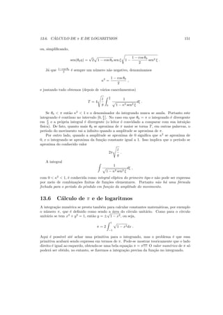 13.6. C ´ALCULO DE π E DE LOGARITMOS 151
ou, simpliﬁcando,
sen(θ0η) =
√
2 1 − cos θ0 sen ξ 1 −
1 − cos θ0
2
sen2 ξ .
J´a que 1−cos θ0
2 ´e sempre um n´umero n˜ao negativo, denominamos
κ2
=
1 − cos θ0
2
,
e juntando tudo obtemos (depois de v´arios cancelamentos)
T = 4
l
g
π
2
0
1
1 − κ2 sen2 ξ
dξ .
Se θ0 < π ent˜ao κ2
< 1 e o denominador do integrando nunca se anula. Portanto este
integrando ´e cont´ınuo no intervalo [0, π
2 ]. No caso em que θ0 = π o integrando ´e divergente
em π
2 e a pr´opria integral ´e divergente (o leitor ´e convidado a comparar com sua intui¸c˜ao
f´ısica). De fato, quanto mais θ0 se aproxima de π maior se torna T, em outras palavras, o
per´ıodo do movimento vai a inﬁnito quando a amplitude se aproxima de π.
Por outro lado, quando a amplitude se aproxima de 0 signiﬁca que κ2
se aproxima de
0, e o integrando se aproxima da fun¸c˜ao constante igual a 1. Isso implica que o per´ıodo se
aproxima do conhecido valor
2π
l
g
.
A integral
1
1 − κ2 sen2 ξ
dξ ,
com 0 < κ2
< 1, ´e conhecida como integral el´ıptica do primeiro tipo e n˜ao pode ser expressa
por meio de combina¸c˜oes ﬁnitas de fun¸c˜oes elementares. Portanto n˜ao h´a uma f´ormula
fechada para o per´ıodo do pˆendulo em fun¸c˜ao da amplitude do movimento.
13.6 C´alculo de π e de logaritmos
A integra¸c˜ao num´erica se presta tamb´em para calcular constantes matem´aticas, por exemplo
o n´umero π, que ´e deﬁnido como sendo a ´area do c´ırculo unit´ario. Como para o c´ırculo
unit´ario se tem x2
+ y2
= 1, ent˜ao y = ±
√
1 − x2, ou seja,
π = 2
1
−1
1 − x2dx .
Aqui ´e poss´ıvel at´e achar uma primitiva para o integrando, mas o problema ´e que essa
primitiva acabar´a sendo expressa em termos de π. Pode-se mostrar teoricamente que o lado
direito ´e igual ao esquerdo, obtendo-se uma bela equa¸c˜ao π = π!!!! O valor num´erico de π s´o
poder´a ser obtido, no entanto, se ﬁzermos a integra¸c˜ao precisa da fun¸c˜ao no integrando.
 