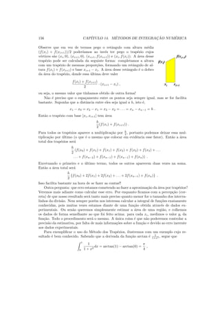 156 CAP´ITULO 14. M´ETODOS DE INTEGRAC¸ ˜AO NUM´ERICA
Observe que em vez de termos pego o retˆangulo com altura m´edia
(f(xi) + f(xi+1))/2 poder´ıamos ao inv´es ter pego o trap´ezio cujos
v´ertices s˜ao (xi, 0), (xi+1, 0), (xi+1, f(xi+1)) e (xi, f(xi)). A ´area desse
trap´ezio pode ser calculada da seguinte forma: completamos a altura
com um trap´ezio de mesmas propor¸c˜oes, formando um retˆangulo de al-
tura f(xi) + f(xi+1) e base xi+1 − xi. A ´area desse retˆangulo ´e o dobro
da ´area do trap´ezio, donde essa ´ultima deve valer
f(xi) + f(xi+1)
2
· (xi+1 − xi) ,
ou seja, o mesmo valor que t´ınhamos obtido de outra forma!
xi xi+1
f(xi)
f(xi+1)
N˜ao ´e preciso que o espa¸camento entre os pontos seja sempre igual, mas se for facilita
bastante. Suponha que a distˆancia entre eles seja igual a h, isto ´e,
x1 − x0 = x2 − x1 = x3 − x2 = . . . = xn − xn−1 = h .
Ent˜ao o trap´ezio com base [xi, xi+1] tem ´area
h
2
(f(xi) + f(xi+1)) .
Para todos os trap´ezios aparece a multiplica¸c˜ao por h
2 , portanto podemos deixar essa mul-
tiplica¸c˜ao por ´ultimo (o que ´e o mesmo que colocar em evidˆencia esse fator). Ent˜ao a ´area
total dos trap´ezios ser´a
h
2
(f(x0) + f(x1) + f(x1) + f(x2) + f(x2) + f(x3) + . . .
. . . + f(xn−2) + f(xn−1) + f(xn−1) + f(xn)) .
Excetuando o primeiro e o ´ultimo termo, todos os outros aparecem duas vezes na soma.
Ent˜ao a ´area total ser´a
h
2
{f(x0) + 2f(x1) + 2f(x2) + . . . + 2f(xn−1) + f(xn)} .
Isso facilita bastante na hora de se fazer as contas!!
Outra pergunta: que erro estamos cometendo ao fazer a aproxima¸c˜ao da ´area por trap´ezios?
Veremos mais adiante como calcular esse erro. Por enquanto ﬁcamos com a percep¸c˜ao (cor-
reta) de que nosso resultado ser´a tanto mais preciso quanto menor for o tamanho dos interva-
linhos da divis˜ao. Nem sempre por´em nos interessa calcular a integral de fun¸c˜oes exatamente
conhecidas, pois muitas vezes estamos diante de uma fun¸c˜ao obtida atrav´es de dados ex-
perimentais. Ou sen˜ao queremos simplesmente estimar a ´area de uma regi˜ao, e colhemos
os dados de forma semelhante ao que foi feito acima: para cada xi, medimos o valor yi da
fun¸c˜ao. Todo o procedimento ser´a o mesmo. A ´unica coisa ´e que n˜ao poderemos controlar a
precis˜ao da estimativa, por falta de mais informa¸c˜oes sobre a fun¸c˜ao e devido ao erro inerente
aos dados experimentais.
Para exempliﬁcar o uso do M´etodo dos Trap´ezios, ilustremos com um exemplo cujo re-
sultado ´e bem conhecido. Sabendo que a derivada da fun¸c˜ao arctan ´e 1
1+x2 , segue que
1
0
1
1 + x2
dx = arctan(1) − arctan(0) =
π
4
,
 