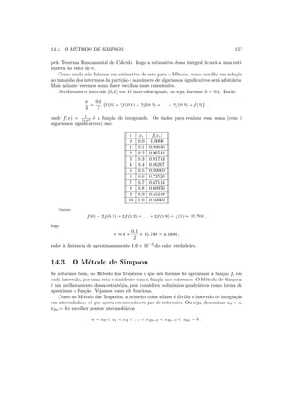 14.3. O M´ETODO DE SIMPSON 157
pelo Teorema Fundamental do C´alculo. Logo a estimativa dessa integral levar´a a uma esti-
mativa do valor de π.
Como ainda n˜ao falamos em estimativa de erro para o M´etodo, nossa escolha em rela¸c˜ao
ao tamanho dos intervalos da parti¸c˜ao e ao n´umero de algarismos signiﬁcativos ser´a arbitr´aria.
Mais adiante veremos como fazer escolhas mais conscientes.
Dividiremos o intervalo [0, 1] em 10 intervalos iguais, ou seja, faremos h = 0.1. Ent˜ao
π
4
≈
0.1
2
{f(0) + 2f(0.1) + 2f(0.2) + . . . + 2f(0.9) + f(1)} ,
onde f(x) = 1
1+x2 ´e a fun¸c˜ao do integrando. Os dados para realizar essa soma (com 5
algarismos signiﬁcativos) s˜ao:
i xi f(xi)
0 0.0 1.0000
1 0.1 0.99010
2 0.2 0.96514
3 0.3 0.91743
4 0.4 0.86207
5 0.5 0.80000
6 0.6 0.73529
7 0.7 0.67114
8 0.8 0.60976
9 0.9 0.55249
10 1.0 0.50000
Ent˜ao
f(0) + 2f(0.1) + 2f(0.2) + . . . + 2f(0.9) + f(1) ≈ 15.700 ,
logo
π ≈ 4 ×
0.1
2
× 15.700 = 3.1400 ,
valor `a distˆancia de aproximadamente 1.6 × 10−3
do valor verdadeiro.
14.3 O M´etodo de Simpson
Se notarmos bem, no M´etodo dos Trap´ezios o que n´os ﬁzemos foi aproximar a fun¸c˜ao f, em
cada intervalo, por uma reta coincidente com a fun¸c˜ao nos extremos. O M´etodo de Simpson
´e um melhoramento dessa estrat´egia, pois considera polinˆomios quadr´aticos como forma de
aproximar a fun¸c˜ao. Vejamos como ele funciona.
Como no M´etodo dos Trap´ezios, a primeira coisa a fazer ´e dividir o intervalo de integra¸c˜ao
em intervalinhos, s´o que agora em um n´umero par de intervalos. Ou seja, denominar x0 = a,
x2n = b e escolher pontos intermedi´arios
a = x0 < x1 < x2 < . . . < x2n−2 < x2n−1 < x2n = b .
 