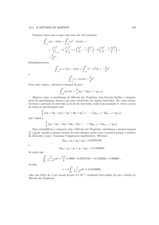 14.3. O M´ETODO DE SIMPSON 159
Fazemos ent˜ao uma a uma cada uma das trˆes integrais:
h
−h
x(x − h)dx =
h
−h
(x2
− hx)dx =
=
x3
3
h
−h
− h
x2
2
h
h
==
h3
3
−
(−h)3
3
− h
h2
2
−
(−h)2
2
=
=
2
3
h3
.
Semelhantemente,
h
−h
(x + h)(x − h)dx =
h
−h
x2
− h2
dx = −
4
3
h3
e
h
−h
(x + h)xdx =
2
3
h3
.
Com esses valores, voltamos `a integral de p(x):
h
−h
p(x)dx =
h
3
(y2i + 4y2i+1 + y2i+2) .
Observe como, `a semelhan¸ca do M´etodo dos Trap´ezios, essa f´ormula facilita o cˆomputo
geral da aproxima¸c˜ao, mesmo com uma subdivis˜ao em muitos intervalos. Se, como acima,
tivermos a parti¸c˜ao do intervalo [a, b] em 2n intervalos, todos com tamanho h, ent˜ao a soma
de todas as aproxima¸c˜oes ser´a
h
3
{(y0 + 4y1 + y2) + (y2 + 4y3 + y4) + . . . + (y2n−2 + 4y2n−1 + y2n)} ,
que ´e igual a
h
3
{y0 + 4y1 + 2y2 + 4y3 + 2y4 + . . . + 2y2n−2 + 4y2n−1 + y2n} .
Para exempliﬁcar e comparar com o M´etodo dos Trap´ezios, calculemos a mesma integral
1
0
1
1+x2 dx usando a mesma divis˜ao de intervalinhos (neste caso ´e poss´ıvel porque o n´umero
de intervalos ´e par). Usaremos 9 algarismos signiﬁcativos. Obtemos
2(y2 + y4 + y6 + y8) = 6.33731529
e
4(y1 + y3 + y5 + y7 + y9) = 15.7246294 ,
de modo que
1
0
1
1 + x2
dx ≈
0.1
3
(1.0000 + 6.33731529 + 15.7246294 + 0.50000) ,
ou seja,
π = 4
1
0
1
1 + x2
dx ≈ 3.14159263 ,
valor que difere de π por menos do que 3 × 10−8
, resultado bem melhor do que o obtido no
M´etodo dos Trap´ezios.
 