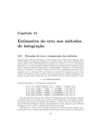 Cap´ıtulo 15
Estimativa do erro nos m´etodos
de integra¸c˜ao
15.1 F´ormulas de erro e compara¸c˜ao dos m´etodos
Aparentemente o M´etodo de Simpson se revela melhor do que o M´etodo dos Trap´ezios. Para
veriﬁcar melhor essa aﬁrma¸c˜ao, olhemos para a seguinte tabela, que mostra os c´alculos feitos
para se obter π com os dois m´etodos para os valores de h iguais a 1
4 , 1
8 , 1
16 e 1
32 . Os c´alculos
foram feitos com o software Maple, usando-se 20 algarismos signiﬁcativos. A primeira coluna
indica o n´umero de intervalos da parti¸c˜ao e a coluna seguinte o tamanho de cada intervalo da
parti¸c˜ao. Na terceira e na quinta os valores de T(h) e S(h), multiplicados por quatro (para
comparar com π). Usaremos T(h) para denotar a estimativa da integral
1
0
1
1+x2 dx com o
M´etodo dos Trap´ezios e S(h) a estimativa da mesma integral com o M´etodo de Simpson. Na
quarta e na sexta est˜ao as diferen¸cas, em valor absoluto, entre os n´umeros obtidos e o valor
π = 3.1415926535897932385 ,
fornecido pelo Maple com 20 algarismos signiﬁcativos.
n h 4T(h) |4T(h) − π| 4S(h) |4S(h) − π|
4 1/4 3.131 0.011 3.141569 2.4 × 10−5
8 1/8 3.1390 0.0026 3.14159250 1.5 × 10−7
16 1/16 3.14094 0.00065 3.1415926512 2.4 × 10−9
32 1/32 3.14143 0.00016 3.141592653552 3.7 × 10−11
Na tabela podemos observar que o M´etodo de Simpson n˜ao s´o ´e mais eﬁciente (compare
na primeira linha, por exemplo), mas a cada vez que h ´e diminu´ıdo a sua eﬁc´acia ´e propor-
cionalmente maior do que a do M´etodo dos Trap´ezios. A cada vez que h ´e reduzido por 2, o
erro no M´etodo dos Trap´ezios diminui aproximadamente 4 vezes, enquanto que no M´etodo
de Simpson, neste exemplo, a redu¸c˜ao ´e de pelo menos 64 vezes!!
Devotaremos o restante deste Cap´ıtulo `a discuss˜ao da eﬁc´acia dos dois m´etodos. Gos-
tar´ıamos de ter, por exemplo, uma estimativa m´axima para o erro cometido na integra¸c˜ao de
161
 