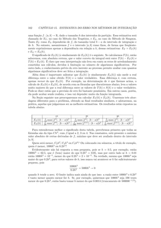 162 CAP´ITULO 15. ESTIMATIVA DO ERRO NOS M´ETODOS DE INTEGRAC¸ ˜AO
uma fun¸c˜ao f : [a, b] → R, dado o tamanho h dos intervalos da parti¸c˜ao. Essa estimativa ser´a
chamada de ET , no caso do M´etodo dos Trap´ezios, e ES, no caso do M´etodo de Simpson.
Tanto ET como ES depender˜ao de f, do tamanho total b − a do intervalo de integra¸c˜ao e
de h. No entanto, assumiremos f e o intervalo [a, b] como ﬁxos, de forma que freq¨uente-
mente exprimiremos apenas a dependˆencia em rela¸c˜ao a h, dessas estimativas: ET = ET (h)
e ES = ES(h).
O signiﬁcado de ET (h) (e similarmente de ES(h)) ´e o seguinte. Se calcularmos T(h), ent˜ao
saberemos, com absoluta certeza, que o valor correto da integral est´a entre T(h) − ET (h) e
T(h) + ET (h). ´E claro que essa interpreta¸c˜ao n˜ao leva em conta os erros de arredondamento
cometidos nos c´alculos, devidos `a limita¸c˜ao no n´umero de algarismos signiﬁcativos. Por
outro lado, o conhecimento pr´evio do erro inerente ao processo permite avaliar com quantos
algarismos signiﬁcativos deve ser feita a integra¸c˜ao.
Al´em disso ´e importante salientar que ET (h) (e similarmente ES(h)) n˜ao mede a real
diferen¸ca entre o valor obtido T(h) e o valor verdadeiro. Essa diferen¸ca ´e, com certeza,
apenas menor do que ET (h). Por exemplo, na determina¸c˜ao de π que ﬁzemos acima, o
c´alculo de ET (h) e ES(h), de acordo com as f´ormulas que discutiremos abaixo, leva a valores
muito maiores do que a real diferen¸ca entre os valores de T(h) e S(h) e o valor verdadeiro.
Pode-se dizer ent˜ao que a previs˜ao de erro foi bastante pessimista. Em outros casos, por´em,
ela pode acabar sendo realista, e isso vai depender muito da fun¸c˜ao integranda.
Na Se¸c˜ao seguinte nos preocuparemos em calcular ET (h) e ES(h). Usaremos trˆes abor-
dagens diferentes para o problema, obtendo ao ﬁnal resultados similares, e adotaremos, na
pr´atica, aquelas que julgaremos ser as melhores estimativas. Os resultados est˜ao expostos na
tabela abaixo.
1a
2a
3a
ET (h) 1
12 max |f′′
| · |b − a|h2 1
12 max |f′′
| · |b − a|h2 5
12 max |f′′
| · |b − a|h2
ES(h) 1
24 max |f′′′
| · |b − a|h3 1
180 max |f(iv)
| · |b − a|h4 1
45 max |f(iv)
| · |b − a|h4
Para entendermos melhor o signiﬁcado desta tabela, percebemos primeiro que todas as
f´ormulas s˜ao do tipo Chβ
, com β igual a 2, 3 ou 4. Nas constantes, est´a presente o m´aximo
valor absoluto de certas derivadas de f, m´aximo que deve ser avaliado dentro do intervalo
[a, b].
Quem ser´a menor, C2h2
, C3h3
ou C4h4
? Ou colocando em n´umeros, a t´ıtulo de exemplo,
quem ´e menor, 1000h4
ou 0.2h2
?
Evidentemente n˜ao h´a resposta a essa pergunta, pois se h = 0.5, por exemplo, ent˜ao
1000h4
= 62.5, que ´e (bem) maior do que 0.2h2
= 0.05, mas por outro lado se h = 0.01
ent˜ao 1000h4
= 10−5
, menor do que 0.2h2
= 2 × 10−5
. Na verdade, mesmo que 1000h4
seja
maior do que 0.2h2
, para certos valores de h, isso nunca vai acontecer se h for suﬁcientemente
pequeno, pois
1000h4
0.2h2
= 5000h2
→ 0
quando h tende a zero. O limite indica mais ainda do que isso: a raz˜ao entre 1000h4
e 0.2h2
´e tanto menor quanto menor for h. Se, por exemplo, quisermos que 1000h4
seja 100 vezes
menor do que 0.2h2
, ent˜ao basta tomar h menor do que 0.0014 (truncamento de 500000−1/2
).
 