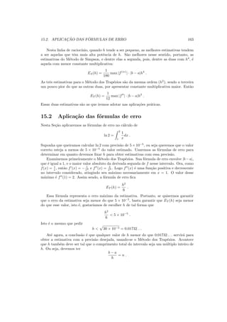 15.2. APLICAC¸ ˜AO DAS F ´ORMULAS DE ERRO 163
Nesta linha de racioc´ınio, quando h tende a ser pequeno, as melhores estimativas tendem
a ser aquelas que tˆem mais alta potˆencia de h. S˜ao melhores nesse sentido, portanto, as
estimativas do M´etodo de Simpson, e dentre elas a segunda, pois, dentre as duas com h4
, ´e
aquela com menor constante multiplicativa:
ES(h) =
1
180
max |f(iv)
| · |b − a|h4
.
As trˆes estimativas para o M´etodo dos Trap´ezios s˜ao da mesma ordem (h2
), sendo a terceira
um pouco pior do que as outras duas, por apresentar constante multiplicativa maior. Ent˜ao
ET (h) =
1
12
max |f′′
| · |b − a|h2
.
Essas duas estimativas s˜ao as que iremos adotar nas aplica¸c˜oes pr´aticas.
15.2 Aplica¸c˜ao das f´ormulas de erro
Nesta Se¸c˜ao aplicaremos as f´ormulas de erro no c´alculo de
ln 2 =
2
1
1
x
dx .
Suponha que queiramos calcular ln 2 com precis˜ao de 5 × 10−5
, ou seja queremos que o valor
correto esteja a menos de 5 × 10−5
do valor estimado. Usaremos as f´ormulas de erro para
determinar em quanto devemos ﬁxar h para obter estimativas com essa precis˜ao.
Examinemos primeiramente o M´etodo dos Trap´ezios. Sua f´ormula de erro envolve |b−a|,
que ´e igual a 1, e o maior valor absoluto da derivada segunda de f nesse intervalo. Ora, como
f(x) = 1
x , ent˜ao f′
(x) = − 1
x2 e f′′
(x) = 2
x3 . Logo f′′
(x) ´e uma fun¸c˜ao positiva e decrescente
no intervalo considerado, atingindo seu m´aximo necessariamente em x = 1. O valor desse
m´aximo ´e f′′
(1) = 2. Assim sendo, a f´ormula de erro ﬁca
ET (h) =
h2
6
.
Essa f´ormula representa o erro m´aximo da estimativa. Portanto, se quisermos garantir
que o erro da estimativa seja menor do que 5 × 10−5
, basta garantir que ET (h) seja menor
do que esse valor, isto ´e, gostar´ıamos de escolher h de tal forma que
h2
6
< 5 × 10−5
.
Isto ´e o mesmo que pedir
h < 30 × 10−5 = 0.01732 . . .
At´e agora, a conclus˜ao ´e que qualquer valor de h menor do que 0.01732 . . . servir´a para
obter a estimativa com a precis˜ao desejada, usando-se o M´etodo dos Trap´ezios. Acontece
que h tamb´em deve ser tal que o comprimento total do intervalo seja um m´ultiplo inteiro de
h. Ou seja, devemos ter
b − a
h
= n .
 