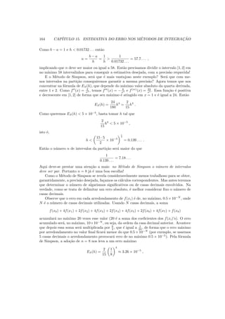 164 CAP´ITULO 15. ESTIMATIVA DO ERRO NOS M´ETODOS DE INTEGRAC¸ ˜AO
Como b − a = 1 e h < 0.01732 . . . ent˜ao
n =
b − a
h
=
1
h
>
1
0.01732 . . .
= 57.7 . . . ,
implicando que n deve ser maior ou igual a 58. Ent˜ao precisamos dividir o intervalo [1, 2] em
no m´ınimo 58 intervalinhos para conseguir a estimativa desejada, com a precis˜ao requerida!
E o M´etodo de Simpson, ser´a que ´e mais vantajoso neste exemplo? Ser´a que com me-
nos intervalos na parti¸c˜ao conseguiremos garantir a mesma precis˜ao? Agora temos que nos
concentrar na f´ormula de ES(h), que depende do m´aximo valor absoluto da quarta derivada,
entre 1 e 2. Como f′′
(x) = 2
x3 , temos f′′′
(x) = − 6
x4 e f(iv)
(x) = 24
x5 . Essa fun¸c˜ao ´e positiva
e decrescente em [1, 2] de forma que seu m´aximo ´e atingido em x = 1 e ´e igual a 24. Ent˜ao
ES(h) =
24
180
h4
=
2
15
h4
.
Como queremos ES(h) < 5 × 10−5
, basta tomar h tal que
2
15
h4
< 5 × 10−5
,
isto ´e,
h <
15 · 5
2
× 10−5
1
4
= 0.139 . . . .
Ent˜ao o n´umero n de intervalos da parti¸c˜ao ser´a maior do que
1
0.139 . . .
= 7.18 . . .
Aqui deve-se prestar uma aten¸c˜ao a mais: no M´etodo de Simpson o n´umero de intervalos
deve ser par. Portanto n = 8 j´a ´e uma boa escolha!
Como o M´etodo de Simpson se revela consideravelmente menos trabalhoso para se obter,
garantidamente, a precis˜ao desejada, fa¸camos os c´alculos correspondentes. Mas antes teremos
que determinar o n´umero de algarismos signiﬁcativos ou de casas decimais envolvidos. Na
verdade, como se trata de delimitar um erro absoluto, ´e melhor considerar ﬁxo o n´umero de
casas decimais.
Observe que o erro em cada arredondamento de f(xi) ´e de, no m´aximo, 0.5×10−N
, onde
N ´e o n´umero de casas decimais utilizadas. Usando N casas decimais, a soma
f(x0) + 4f(x1) + 2f(x2) + 4f(x3) + 2f(x4) + 4f(x5) + 2f(x6) + 4f(x7) + f(x8)
acumular´a no m´aximo 20 vezes esse valor (20 ´e a soma dos coeﬁcientes dos f(xi)’s). O erro
acumulado ser´a, no m´aximo, 10×10−N
, ou seja, da ordem da casa decimal anterior. Acontece
que depois essa soma ser´a multiplicada por h
3 , que ´e igual a 1
24 , de forma que o erro m´aximo
por arredondamento no valor ﬁnal ﬁcar´a menor do que 0.5 × 10−N
(por exemplo, se usarmos
5 casas decimais o arredondamento provocar´a erro de no m´aximo 0.5 × 10−5
). Pela f´ormula
de Simpson, a ado¸c˜ao de n = 8 nos leva a um erro m´aximo
ES(h) =
2
15
1
8
4
≈ 3.26 × 10−5
,
 