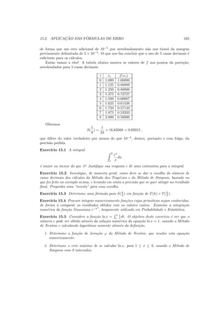 15.2. APLICAC¸ ˜AO DAS F ´ORMULAS DE ERRO 165
de forma que um erro adicional de 10−5
por arredondamento n˜ao nos tirar´a da margem
previamente delimitada de 5 × 10−5
. O que nos faz concluir que o uso de 5 casas decimais ´e
suﬁciente para os c´alculos.
Ent˜ao vamos a eles! A tabela abaixo mostra os valores de f nos pontos da parti¸c˜ao,
arredondados para 5 casas decimais.
i xi f(xi)
0 1.000 1.00000
1 1.125 0.88889
2 1.250 0.80000
3 1.375 0.72727
4 1.500 0.66667
5 1.625 0.61538
6 1.750 0.57143
7 1.875 0.53333
8 2.000 0.50000
Obtemos
S(
1
8
) =
1
24
× 16.63568 = 0.69315 ,
que difere do valor verdadeiro por menos do que 10−5
, dentro, portanto e com folga, da
precis˜ao pedida.
Exerc´ıcio 15.1 A integral
2
1
ex
x
dx
´e maior ou menor do que 3? Justiﬁque sua resposta e dˆe uma estimativa para a integral.
Exerc´ıcio 15.2 Investigue, de maneira geral, como deve se dar a escolha do n´umero de
casas decimais dos c´alculos do M´etodo dos Trap´ezios e do M´etodo de Simpson, baseado no
que foi feito no exemplo acima, e levando em conta a precis˜ao que se quer atingir no resultado
ﬁnal. Proponha uma “receita” para essa escolha.
Exerc´ıcio 15.3 Determine uma f´ormula para S(h
2 ) em fun¸c˜ao de T(h) e T(h
2 ).
Exerc´ıcio 15.4 Procure integrar numericamente fun¸c˜oes cujas primitivas sejam conhecidas,
de forma a comparar os resultados obtidos com os valores exatos. Examine a integra¸c˜ao
num´erica da fun¸c˜ao Gaussiana e−x2
, largamente utilizada em Probabilidade e Estat´ıstica.
Exerc´ıcio 15.5 Considere a fun¸c˜ao ln x =
x
1
1
t dt. O objetivo deste exerc´ıcio ´e ver que o
n´umero e pode ser obtido atrav´es da solu¸c˜ao num´erica da equa¸c˜ao ln x = 1, usando o M´etodo
de Newton e calculando logaritmos somente atrav´es da deﬁni¸c˜ao.
1. Determine a fun¸c˜ao de itera¸c˜ao ϕ do M´etodo de Newton, que resolve esta equa¸c˜ao
numericamente.
2. Determine o erro m´aximo de se calcular ln x, para 1 ≤ x ≤ 3, usando o M´etodo de
Simpson com 8 intervalos.
 