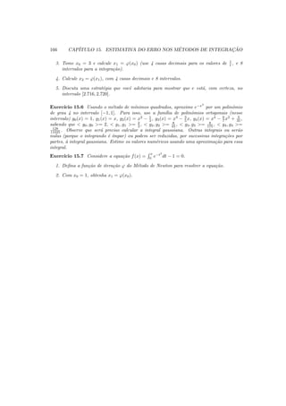 166 CAP´ITULO 15. ESTIMATIVA DO ERRO NOS M´ETODOS DE INTEGRAC¸ ˜AO
3. Tome x0 = 3 e calcule x1 = ϕ(x0) (use 4 casas decimais para os valores de 1
t , e 8
intervalos para a integra¸c˜ao).
4. Calcule x2 = ϕ(x1), com 4 casas decimais e 8 intervalos.
5. Discuta uma estrat´egia que vocˆe adotaria para mostrar que e est´a, com certeza, no
intervalo [2.716, 2.720].
Exerc´ıcio 15.6 Usando o m´etodo de m´ınimos quadrados, aproxime e−x2
por um polinˆomio
de grau 4 no intervalo [−1, 1]. Para isso, use a fam´ılia de polinˆomios ortogonais (nesse
intervalo) g0(x) = 1, g1(x) = x, g2(x) = x2
− 1
3 , g3(x) = x3
− 3
5 x, g4(x) = x4
− 6
7 x2
+ 3
35 ,
sabendo que < g0, g0 >= 2, < g1, g1 >= 2
3 , < g2, g2 >= 8
45 , < g3, g3 >= 8
175 , < g4, g4 >=
128
11025 . Observe que ser´a preciso calcular a integral gaussiana. Outras integrais ou ser˜ao
nulas (porque o integrando ´e ´ımpar) ou podem ser reduzidas, por sucessivas integra¸c˜oes por
partes, `a integral gaussiana. Estime os valores num´ericos usando uma aproxima¸c˜ao para essa
integral.
Exerc´ıcio 15.7 Considere a equa¸c˜ao f(x) =
x
0
e−t2
dt − 1 = 0.
1. Deﬁna a fun¸c˜ao de itera¸c˜ao ϕ do M´etodo de Newton para resolver a equa¸c˜ao.
2. Com x0 = 1, obtenha x1 = ϕ(x0).
 