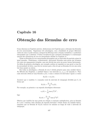 Cap´ıtulo 16
Obten¸c˜ao das f´ormulas de erro
Como dissemos no Cap´ıtulo anterior, dedicaremos este Cap´ıtulo para a obten¸c˜ao das f´ormulas
de erro mencionadas. Seguiremos trˆes abordagens, com a ﬁnalidade de propor diferentes
vis˜oes de como se pode estimar a integral da diferen¸ca entre a fun¸c˜ao verdadeira e o polinˆomio
interpolador que a substitui. O leitor reconhecer´a que a primeira abordagem ´e a continua¸c˜ao
natural das estimativas do erro de interpola¸c˜ao obtidas no Cap´ıtulo 11.
Todas as f´ormulas de erro mencionadas pressup˜oem que os intervalos da parti¸c˜ao sejam de
igual tamanho. Poder´ıamos, evidentemente, determinar f´ormulas mais gerais que levassem
em conta um espa¸camento irregular, mas sem d´uvida isso seria um pouco menos interessante.
As id´eias da primeira abordagem, por exemplo, podem ser seguidas no caso geral, se isso for
da necessidade do leitor, mas deve-se atentar para o fato de que as f´ormulas de erro n˜ao ser˜ao
t˜ao boas quanto as outras.
Em todas as abordagens, a f´ormula de erro ´e obtida primeiro para uma unidade b´asica.
No M´etodo dos Trap´ezios, a unidade b´asica ´e um intervalo [xi, xi+1], de tamanho h. Para
cada intervalo obt´em-se uma f´ormula eT (h), e como o n´umero de intervalos ´e igual a n ent˜ao
ET (h) = neT (h) .
Acontece que n tamb´em ´e o tamanho total do intervalo de integra¸c˜ao dividido por h, de
forma que
ET (h) =
|b − a|
h
eT (h) .
Por exemplo, na primeira e na segunda abordagens obteremos
eT (h) =
1
12
max |f′′
|h3
,
logo
ET (h) =
|b − a|
12
max |f′′
|h2
.
Observe que tamb´em h´a uma perda em rela¸c˜ao `a constante multiplicativa, pois na f´ormula
de eT (h) o m´aximo valor absoluto da segunda derivada ´e obtido dentro da unidade b´asica,
enquanto que na f´ormula de ET (h) trata-se do m´aximo ao longo de todo o intervalo de
integra¸c˜ao.
167
 