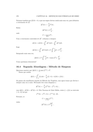 170 CAP´ITULO 16. OBTENC¸ ˜AO DAS F ´ORMULAS DE ERRO
Notamos tamb´em que ∆′
(0) = 0, o que nos sugere derivar ainda mais uma vez, para delimitar
o crescimento de ∆′
:
∆′′
(h) = −
h
2
f′′
(h) .
Ent˜ao
|∆′′
(h)| ≤ C
h
2
,
onde
C = max
[0,h]
|f′′
| .
Com o crescimento controlado de ∆′′
, voltamos a integrar:
∆′
(h) = ∆′
(0) +
h
0
∆′′
(t)dt =
h
0
∆′′
(t)dt .
Logo
|∆′
(h)| ≤
h
0
|∆′′
(t)|dt ≤ C
h
0
t
2
dt = C
h2
4
.
Integrando mais uma vez,
|∆(h)| ≤ C
h
0
t2
4
dt = (max |f′′
|) ·
h3
12
.
Como quer´ıamos demonstrar!
16.4 Segunda Abordagem - M´etodo de Simpson
Queremos mostrar que |∆(h)| ≤ 1
90 max |f(iv)
| · h5
.
Temos que avaliar
∆(h) =
h
−h
f(x)dx −
h
3
(f(−h) + 4f(0) + f(h)) .
Os passos s˜ao semelhantes `aqueles do M´etodo dos Trap´ezios, mas agora temos que derivar e
integrar uma vez a mais. Derivando trˆes vezes chegamos a
∆′′′
(h) = −
h
3
(f′′′
(h) − f′′′
(−h)) ,
com ∆(0) = ∆′
(0) = ∆′′
(0) = 0. Pelo Teorema do Valor M´edio, existe ξ = ξ(h) no intervalo
[−h, +h] tal que
f′′′
(h) − f′′′
(−h) = f(iv)
(ξ) · 2h .
Portanto, se
C = max
[−h,h]
|f(iv)
|
ent˜ao
|∆′′′
(h)| ≤ C
2h2
3
,
 
