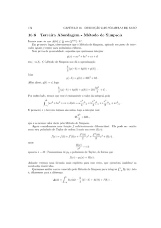 172 CAP´ITULO 16. OBTENC¸ ˜AO DAS F ´ORMULAS DE ERRO
16.6 Terceira Abordagem - M´etodo de Simpson
Iremos mostrar que ∆(h) ≤ 2
45 max |f(iv)
| · h5
.
Em primeiro lugar, observaremos que o M´etodo de Simpson, aplicado em pares de inter-
valos iguais, ´e exato para polinˆomios c´ubicos.
Sem perda de generalidade, suponha que queiramos integrar
g(x) = ax3
+ bx2
+ cx + d
em [−h, h]. O M´etodo de Simpson nos d´a a aproxima¸c˜ao
h
3
(g(−h) + 4g(0) + g(h)) .
Mas
g(−h) + g(h) = 2bh2
+ 2d .
Al´em disso, g(0) = d, logo
h
3
(g(−h) + 4g(0) + g(h)) = 2h(
bh2
3
+ d) .
Por outro lado, vemos que esse ´e exatamente o valor da integral, pois
h
−h
(ax3
+ bx2
+ cx + d)dx = a
x4
4
|h
−h + b
x3
3
|h
−h + c
x2
2
|h
−h + dxh
−h .
O primeiro e o terceiro termos s˜ao nulos, logo a integral vale
2b
h3
3
+ 2dh ,
que ´e o mesmo valor dado pelo M´etodo de Simpson.
Agora consideremos uma fun¸c˜ao f suﬁcientemente diferenci´avel. Ela pode ser escrita
como seu polinˆomio de Taylor de ordem 3 mais um resto R(x):
f(x) = f(0) + f′
(0)x +
f′′
(0)
2
x2
+
f′′′
(0)
3!
x3
+ R(x) ,
onde
R(x)
x3
−→ 0
quando x → 0. Chamaremos de p3 o polinˆomio de Taylor, de forma que
f(x) − p3(x) = R(x) .
Adiante teremos uma f´ormula mais expl´ıcita para esse resto, que permitir´a qualiﬁcar as
constantes envolvidas.
Queremos avaliar o erro cometido pelo M´etodo de Simpson para integrar
h
−h
f(x)dx, isto
´e, olharemos para a diferen¸ca
∆(h) =
h
−h
f(x)dx −
h
3
(f(−h) + 4f(0) + f(h)) .
 