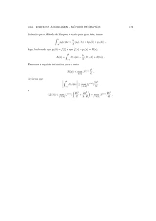 16.6. TERCEIRA ABORDAGEM - M´ETODO DE SIMPSON 173
Sabendo que o M´etodo de Simpson ´e exato para grau trˆes, temos
h
−h
p3(x)dx =
h
3
(p3(−h) + 4p3(0) + p3(h)) ,
logo, lembrando que p3(0) = f(0) e que f(x) − p3(x) = R(x),
∆(h) =
h
−h
R(x)dx −
h
3
(R(−h) + R(h)) .
Usaremos a seguinte estimativa para o resto:
|R(x)| ≤ max
[0,x]
|f(iv)
|
x4
4!
,
de forma que
h
−h
R(x)dx ≤ max
[−h,h]
|f(iv)
|
2h5
5!
e
|∆(h)| ≤ max
[−h,h]
|f(iv)
|
2h5
5!
+
2h5
3 · 4!
= max
[−h,h]
|f(iv)
|
2h5
45
.
 