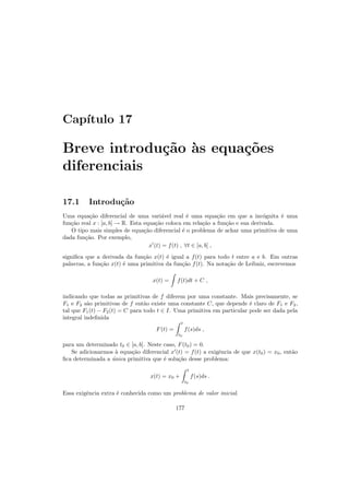 Cap´ıtulo 17
Breve introdu¸c˜ao `as equa¸c˜oes
diferenciais
17.1 Introdu¸c˜ao
Uma equa¸c˜ao diferencial de uma vari´avel real ´e uma equa¸c˜ao em que a inc´ognita ´e uma
fun¸c˜ao real x : [a, b] → R. Esta equa¸c˜ao coloca em rela¸c˜ao a fun¸c˜ao e sua derivada.
O tipo mais simples de equa¸c˜ao diferencial ´e o problema de achar uma primitiva de uma
dada fun¸c˜ao. Por exemplo,
x′
(t) = f(t) , ∀t ∈ [a, b] ,
signiﬁca que a derivada da fun¸c˜ao x(t) ´e igual a f(t) para todo t entre a e b. Em outras
palavras, a fun¸c˜ao x(t) ´e uma primitiva da fun¸c˜ao f(t). Na nota¸c˜ao de Leibniz, escrevemos
x(t) = f(t)dt + C ,
indicando que todas as primitivas de f diferem por uma constante. Mais precisamente, se
F1 e F2 s˜ao primitivas de f ent˜ao existe uma constante C, que depende ´e claro de F1 e F2,
tal que F1(t) − F2(t) = C para todo t ∈ I. Uma primitiva em particular pode ser dada pela
integral indeﬁnida
F(t) =
t
t0
f(s)ds ,
para um determinado t0 ∈ [a, b]. Neste caso, F(t0) = 0.
Se adicionarmos `a equa¸c˜ao diferencial x′
(t) = f(t) a exigˆencia de que x(t0) = x0, ent˜ao
ﬁca determinada a ´unica primitiva que ´e solu¸c˜ao desse problema:
x(t) = x0 +
t
t0
f(s)ds .
Essa exigˆencia extra ´e conhecida como um problema de valor inicial.
177
 