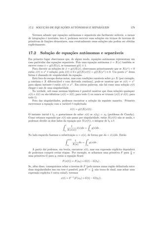 17.2. SOLUC¸ ˜AO DE EQUAC¸ ˜OES AUT ˆONOMAS E SEPAR ´AVEIS 179
Veremos adiante que equa¸c˜oes autˆonomas e separ´aveis s˜ao facilmente sol´uveis, a menos
de integra¸c˜oes e invers˜oes, isto ´e, podemos escrever suas solu¸c˜oes em termos de inversas de
primitivas de fun¸c˜oes elementares, mas eventualmente essas solu¸c˜oes n˜ao podem ser obtidas
explicitamente.
17.2 Solu¸c˜ao de equa¸c˜oes autˆonomas e separ´aveis
Em primeiro lugar observamos que, de algum modo, equa¸c˜oes autˆonomas representam um
caso particular das equa¸c˜oes separ´aveis. Pois uma equa¸c˜ao autˆonoma ˙x = X(x) tamb´em se
escreve como ˙x = g(t)X(x), se tomarmos g(t) ≡ 1.
Para discutir as solu¸c˜oes de ˙x = g(t)X(x), observamos primeiramente que se X(x∗
) = 0
ent˜ao x(t) ≡ x∗
´e solu¸c˜ao, pois ˙x(t) ≡ 0 e g(t)X(x(t)) = g(t)X(x∗
) ≡ 0. Um ponto x∗
dessa
forma ´e chamado de singularidade da equa¸c˜ao.
Est´a fora do escopo destas notas, mas com condi¸c˜oes razo´aveis sobre g e X (por exemplo,
g cont´ınua e X diferenci´avel e com derivada cont´ınua), pode-se mostrar que se x(t) = x∗
para algum instante t ent˜ao x(t) ≡ x∗
. Em outras palavras, n˜ao h´a como uma solu¸c˜ao x(t)
chegar e sair de uma singularidade.
Na verdade, sob essas mesmas hip´oteses ´e poss´ıvel mostrar que duas solu¸c˜oes quaisquer
x(t) e ˜x(t) ou s˜ao idˆenticas (x(t) = ˜x(t), para todo t) ou nunca se cruzam (x(t) = ˜x(t), para
todo t).
Fora das singularidades, podemos encontrar a solu¸c˜ao da seguinte maneira. Primeiro
escrevemos a equa¸c˜ao com a vari´avel t explicitada:
˙x(t) = g(t)X(x(t)) .
O instante inicial ´e t0, e gostar´ıamos de saber x(t) se x(t0) = x0 (problema de Cauchy).
Como estamos supondo que x(t) n˜ao passa por singularidade, ent˜ao X(x(t)) n˜ao se anula, e
podemos dividir os dois lados da equa¸c˜ao por X(x(t)), e integrar de t0 a t:
t
t0
1
X(x(s))
˙x(s)ds =
t
t0
g(s)ds .
No lado esquerdo fazemos a substitui¸c˜ao u = x(s), de forma que du = ˙x(s)ds. Ent˜ao
x(t)
x0
1
X(u)
du =
t
t0
g(s)ds .
A partir da´ı podemos, em teoria, encontrar x(t), mas sua express˜ao expl´ıcita depender´a
de podermos cumprir certas etapas. Por exemplo, se acharmos uma primitiva F para 1
X e
uma primitiva G para g, ent˜ao a equa¸c˜ao ﬁcar´a
F(x(t)) = F(x0) + G(t) − G(t0) .
Se, al´em disso, conseguirmos achar a inversa de F (pelo menos numa regi˜ao delimitada entre
duas singularidades isso em tese ´e poss´ıvel, pois F′
= 1
X n˜ao troca de sinal, mas achar uma
express˜ao expl´ıcita ´e outra coisa!), teremos
x(t) = F−1
(F(x0) + G(t) − G(t0)) .
 