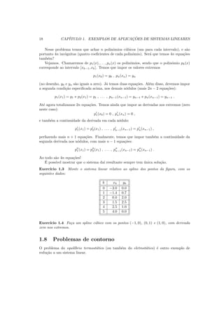 18 CAP´ITULO 1. EXEMPLOS DE APLICAC¸ ˜OES DE SISTEMAS LINEARES
Nesse problema temos que achar n polinˆomios c´ubicos (um para cada intervalo), e s˜ao
portanto 4n inc´ognitas (quatro coeﬁcientes de cada polinˆomio). Ser´a que temos 4n equa¸c˜oes
tamb´em?
Vejamos. Chamaremos de p1(x), . . . , pn(x) os polinˆomios, sendo que o polinˆomio pk(x)
corresponde ao intervalo [xk−1, xk]. Temos que impor os valores extremos
p1(x0) = y0 , pn(xn) = yn
(no desenho, y0 e yn s˜ao iguais a zero). J´a temos duas equa¸c˜oes. Al´em disso, devemos impor
a segunda condi¸c˜ao especiﬁcada acima, nos demais n´odulos (mais 2n − 2 equa¸c˜oes):
p1(x1) = y1 e p2(x1) = y1 , . . . , pn−1(xn−1) = yn−1 e pn(xn−1) = yn−1 .
At´e agora totalizamos 2n equa¸c˜oes. Temos ainda que impor as derivadas nos extremos (zero
neste caso):
p′
1(x0) = 0 , p′
n(xn) = 0 ,
e tamb´em a continuidade da derivada em cada n´odulo:
p′
1(x1) = p′
2(x1) , . . . , p′
n−1(xn−1) = p′
n(xn−1) ,
perfazendo mais n + 1 equa¸c˜oes. Finalmente, temos que impor tamb´em a continuidade da
segunda derivada nos n´odulos, com mais n − 1 equa¸c˜oes:
p′′
1 (x1) = p′′
2 (x1) , . . . , p′′
n−1(xn−1) = p′′
n(xn−1) .
Ao todo s˜ao 4n equa¸c˜oes!
´E poss´ıvel mostrar que o sistema da´ı resultante sempre tem ´unica solu¸c˜ao.
Exerc´ıcio 1.3 Monte o sistema linear relativo ao spline dos pontos da ﬁgura, com os
seguintes dados:
k xk yk
0 −3.0 0.0
1 −1.4 0.7
2 0.0 2.0
3 1.5 2.5
4 2.5 1.0
5 4.0 0.0
Exerc´ıcio 1.4 Fa¸ca um spline c´ubico com os pontos (−1, 0), (0, 1) e (1, 0), com derivada
zero nos extremos.
1.8 Problemas de contorno
O problema do equil´ıbrio termost´atico (ou tamb´em do eletrost´atico) ´e outro exemplo de
redu¸c˜ao a um sistema linear.
 