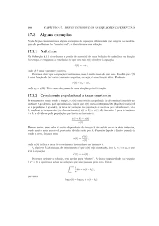 180 CAP´ITULO 17. BREVE INTRODUC¸ ˜AO `AS EQUAC¸ ˜OES DIFERENCIAIS
17.3 Alguns exemplos
Nesta Se¸c˜ao examinaremos alguns exemplos de equa¸c˜oes diferenciais que surgem da modela-
gem de problemas do “mundo real”, e discutiremos sua solu¸c˜ao.
17.3.1 Naftalinas
Na Subse¸c˜ao 4.3.3 abordamos a perda de material de uma bolinha de naftalina em fun¸c˜ao
do tempo, e chegamos `a conclus˜ao de que seu raio r(t) obedece `a equa¸c˜ao
˙r(t) = −α ,
onde β ´e uma constante positiva.
Podemos dizer que a equa¸c˜ao ´e autˆonoma, mas ´e muito mais do que isso. Ela diz que r(t)
´e uma fun¸c˜ao de derivada constante negativa, ou seja, ´e uma fun¸c˜ao aﬁm. Portanto
r(t) = r0 − αt ,
onde r0 = r(0). Este caso n˜ao passa de uma simples primitiviza¸c˜ao.
17.3.2 Crescimento populacional a taxas constantes
Se tomarmos t como sendo o tempo, e x(t) como sendo a popula¸c˜ao de determinada esp´ecie no
instante t, podemos, por aproxima¸c˜ao, supor que x(t) varia continuamente (hip´otese razo´avel
se a popula¸c˜ao ´e grande). A taxa de varia¸c˜ao da popula¸c˜ao ´e medida percentualmente, isto
´e, mede-se o incremento (ou decrescimento) x(t + h) − x(t), do instante t para o instante
t + h, e divide-se pela popula¸c˜ao que havia no instante t:
x(t + h) − x(t)
x(t)
.
Mesmo assim, esse valor ´e muito dependente do tempo h decorrido entre os dois instantes,
sendo muito mais razo´avel, portanto, dividir tudo por h. Fazendo depois o limite quando h
tende a zero, ﬁcamos com
α(t) =
x′
(t)
x(t)
,
onde α(t) indica a taxa de crescimento instantˆaneo no instante t.
A hip´otese Malthusiana de crescimento ´e que α(t) seja constante, isto ´e, α(t) ≡ α, o que
leva `a equa¸c˜ao
x′
(t) = αx(t) .
Podemos deduzir a solu¸c˜ao, sem apelar para “chutes”. A ´unica singularidade da equa¸c˜ao
´e x∗
= 0, e queremos achar as solu¸c˜oes que n˜ao passam pelo zero. Ent˜ao
x(t)
x0
1
u
du = α(t − t0) ,
portanto
log x(t) = log x0 + α(t − t0)
 