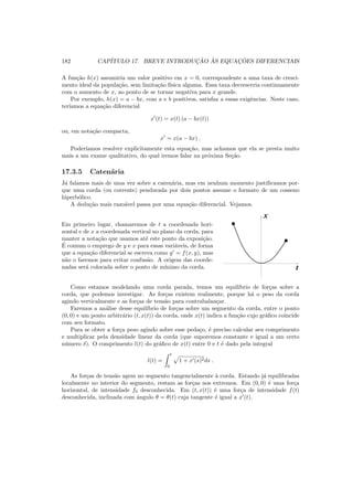 182 CAP´ITULO 17. BREVE INTRODUC¸ ˜AO `AS EQUAC¸ ˜OES DIFERENCIAIS
A fun¸c˜ao h(x) assumiria um valor positivo em x = 0, correspondente a uma taxa de cresci-
mento ideal da popula¸c˜ao, sem limita¸c˜ao f´ısica alguma. Essa taxa decresceria continuamente
com o aumento de x, ao ponto de se tornar negativa para x grande.
Por exemplo, h(x) = a − bx, com a e b positivos, satisfaz a essas exigˆencias. Neste caso,
ter´ıamos a equa¸c˜ao diferencial
x′
(t) = x(t) (a − bx(t))
ou, em nota¸c˜ao compacta,
x′
= x(a − bx) .
Poder´ıamos resolver explicitamente esta equa¸c˜ao, mas achamos que ela se presta muito
mais a um exame qualitativo, do qual iremos falar na pr´oxima Se¸c˜ao.
17.3.5 Caten´aria
J´a falamos mais de uma vez sobre a caten´aria, mas em nenhum momento justiﬁcamos por-
que uma corda (ou corrente) pendurada por dois pontos assume o formato de um cosseno
hiperb´olico.
A dedu¸c˜ao mais razo´avel passa por uma equa¸c˜ao diferencial. Vejamos.
Em primeiro lugar, chamaremos de t a coordenada hori-
zontal e de x a coordenada vertical no plano da corda, para
manter a nota¸c˜ao que usamos at´e este ponto da exposi¸c˜ao.
´E comum o emprego de y e x para essas vari´aveis, de forma
que a equa¸c˜ao diferencial se escreva como y′
= f(x, y), mas
n˜ao o faremos para evitar confus˜ao. A origem das coorde-
nadas ser´a colocada sobre o ponto de m´ınimo da corda.
00
00
00
11
11
11
00
00
00
11
11
11
x
t
Como estamos modelando uma corda parada, temos um equil´ıbrio de for¸cas sobre a
corda, que podemos investigar. As for¸cas existem realmente, porque h´a o peso da corda
agindo verticalmente e as for¸cas de tens˜ao para contrabalan¸car.
Faremos a an´alise desse equil´ıbrio de for¸cas sobre um segmento da corda, entre o ponto
(0, 0) e um ponto arbitr´ario (t, x(t)) da corda, onde x(t) indica a fun¸c˜ao cujo gr´aﬁco coincide
com seu formato.
Para se obter a for¸ca peso agindo sobre esse peda¸co, ´e preciso calcular seu comprimento
e multiplicar pela densidade linear da corda (que suporemos constante e igual a um certo
n´umero δ). O comprimento l(t) do gr´aﬁco de x(t) entre 0 e t ´e dado pela integral
l(t) =
t
0
1 + x′(s)2ds .
As for¸cas de tens˜ao agem no segmento tangencialmente `a corda. Estando j´a equilibradas
localmente no interior do segmento, restam as for¸cas nos extremos. Em (0, 0) ´e uma for¸ca
horizontal, de intensidade f0 desconhecida. Em (t, x(t)) ´e uma for¸ca de intensidade f(t)
desconhecida, inclinada com ˆangulo θ = θ(t) cuja tangente ´e igual a x′
(t).
 