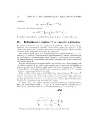 186 CAP´ITULO 17. BREVE INTRODUC¸ ˜AO `AS EQUAC¸ ˜OES DIFERENCIAIS
e portanto
y(t) = y(t0) +
t
t0
b(r)e
−
R r
t0
a(s)ds
dr .
Como y(t0) = x0, obtemos a solu¸c˜ao
x(t) = e
R t
t0
a(s)ds
x0 +
t
t0
b(r)e
−
R r
t0
a(s)ds
dr .
A unicidade ´e garantida pela unicidade da integra¸c˜ao de ˙y com a condi¸c˜ao y(t0) = x0.
17.4 Entendimento qualitativo de equa¸c˜oes autˆonomas
At´e agora n˜ao discutimos nada sobre a representa¸c˜ao gr´aﬁca das solu¸c˜oes de uma equa¸c˜ao
diferencial, mas naturalmente o mais ´obvio ´e desenharmos o gr´aﬁco da solu¸c˜ao x(t). O que
veremos nesta Se¸c˜ao ´e que ´e muito f´acil desenharmos o esbo¸co de algumas solu¸c˜oes (variando
a condi¸c˜ao inicial) de equa¸c˜oes autˆonomas, sem resolvˆe-las!
Para come¸car, vimos que se x∗
´e uma singularidade da equa¸c˜ao autˆonoma ˙x = X(x),
ent˜ao x(t) ≡ x∗
´e solu¸c˜ao. Num diagrama em que coloquemos t na abscissa e x na ordenada,
esse tipo de solu¸c˜ao ´e uma linha reta horizontal `a altura de x∗
. Portanto as primeiras solu¸c˜oes
que podemos identiﬁcar na equa¸c˜ao s˜ao essas solu¸c˜oes constantes, cada uma correspondendo
a um zero da fun¸c˜ao X.
Em cada intervalo entre duas singularidades e nos intervalos entre a ´ultima singularidade
e o inﬁnito, o sinal de X n˜ao muda, pois se mudasse haveria uma outra singularidade no
intervalo, pelo Teorema de Bolzano. Seja I um intervalo desses, e suponha que x(t) est´a em
I. Como X(x(t)) = ˙x(t), ent˜ao o sinal de ˙x(t) ´e o mesmo que o sinal de X(x(t)), e esse sinal
´e sempre o mesmo enquanto x(t) estiver em I.
Como as solu¸c˜oes n˜ao cruzam as singularidades (isto ´e garantido por um Teorema, se X
for deriv´avel e com derivada cont´ınua), uma solu¸c˜ao x(t) est´a sempre conﬁnada a um mesmo
intervalo, o que implica que o sinal de ˙x(t) ´e sempre o mesmo, para todo t. O que ´e o mesmo
que dizer que x(t) ou ´e crescente ou ´e decrescente, e uma ou outra op¸c˜ao ser´a determinada
pelo sinal de X no intervalo onde est´a conﬁnada a solu¸c˜ao.
Na ﬁgura abaixo, por exemplo, ilustramos esquematicamente uma fun¸c˜ao (arbitr´aria)
X(x), com quatro singularidades x∗
1, x∗
2, x∗
3 e x∗
4. A fun¸c˜ao ´e negativa `a esquerda de x∗
1 e
entre x∗
3 e x∗
4, e positiva `a direita de x∗
4 e nos intervalos entre x∗
1 e x∗
2 e entre x∗
2 e x∗
3.
0011
0011 0011 0011
x1* x2
* x3
* x4
*
X(x)
x
O diagrama abaixo ilustra algumas solu¸c˜oes (uma para cada intervalo).
 
