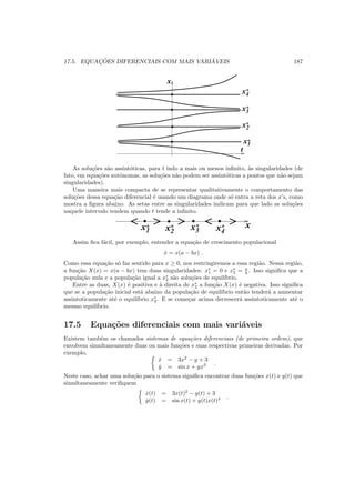 17.5. EQUAC¸ ˜OES DIFERENCIAIS COM MAIS VARI ´AVEIS 187
0011
00001111
0011
0011
x1*
x2
*
x4
*
x3
*
x
t
As solu¸c˜oes s˜ao assint´oticas, para t indo a mais ou menos inﬁnito, `as singularidades (de
fato, em equa¸c˜oes autˆonomas, as solu¸c˜oes n˜ao podem ser assint´oticas a pontos que n˜ao sejam
singularidades).
Uma maneira mais compacta de se representar qualitativamente o comportamento das
solu¸c˜oes dessa equa¸c˜ao diferencial ´e usando um diagrama onde s´o entra a reta dos x’s, como
mostra a ﬁgura abaixo. As setas entre as singularidades indicam para que lado as solu¸c˜oes
naquele intervalo tendem quando t tende a inﬁnito.
0
0
1
1
0
0
1
1 0
0
1
1
0
0
1
1
x1* x2
* x4
*x3
* x
Assim ﬁca f´acil, por exemplo, entender a equa¸c˜ao de crescimento populacional
˙x = x(a − bx) .
Como essa equa¸c˜ao s´o faz sentido para x ≥ 0, nos restringiremos a essa regi˜ao. Nessa regi˜ao,
a fun¸c˜ao X(x) = x(a − bx) tem duas singularidades: x∗
1 = 0 e x∗
2 = a
b . Isso signiﬁca que a
popula¸c˜ao nula e a popula¸c˜ao igual a x∗
2 s˜ao solu¸c˜oes de equil´ıbrio.
Entre as duas, X(x) ´e positiva e `a direita de x∗
2 a fun¸c˜ao X(x) ´e negativa. Isso signiﬁca
que se a popula¸c˜ao inicial est´a abaixo da popula¸c˜ao de equil´ıbrio ent˜ao tender´a a aumentar
assintoticamente at´e o equil´ıbrio x∗
2. E se come¸car acima decrescer´a assintoticamente at´e o
mesmo equil´ıbrio.
17.5 Equa¸c˜oes diferenciais com mais vari´aveis
Existem tamb´em os chamados sistemas de equa¸c˜oes diferenciais (de primeira ordem), que
envolvem simultaneamente duas ou mais fun¸c˜oes e suas respectivas primeiras derivadas. Por
exemplo,
˙x = 3x2
− y + 3
˙y = sin x + yx3 .
Neste caso, achar uma solu¸c˜ao para o sistema signiﬁca encontrar duas fun¸c˜oes x(t) e y(t) que
simultaneamente veriﬁquem
˙x(t) = 3x(t)2
− y(t) + 3
˙y(t) = sin x(t) + y(t)x(t)3 .
 