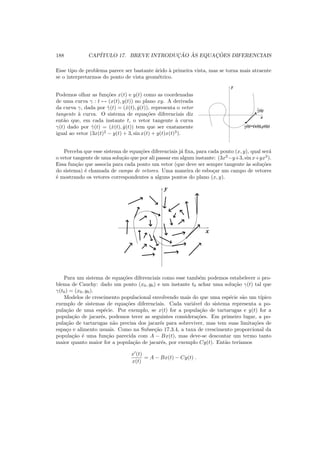 188 CAP´ITULO 17. BREVE INTRODUC¸ ˜AO `AS EQUAC¸ ˜OES DIFERENCIAIS
Esse tipo de problema parece ser bastante ´arido `a primeira vista, mas se torna mais atraente
se o interpretarmos do ponto de vista geom´etrico.
Podemos olhar as fun¸c˜oes x(t) e y(t) como as coordenadas
de uma curva γ : t → (x(t), y(t)) no plano xy. A derivada
da curva γ, dada por ˙γ(t) = ( ˙x(t), ˙y(t)), representa o vetor
tangente `a curva. O sistema de equa¸c˜oes diferenciais diz
ent˜ao que, em cada instante t, o vetor tangente `a curva
γ(t) dado por ˙γ(t) = ( ˙x(t), ˙y(t)) tem que ser exatamente
igual ao vetor (3x(t)2
− y(t) + 3, sin x(t) + y(t)x(t)3
).
(t)=(x(t),y(t))γ
.
γ(t)
y
x
Perceba que esse sistema de equa¸c˜oes diferenciais j´a ﬁxa, para cada ponto (x, y), qual ser´a
o vetor tangente de uma solu¸c˜ao que por ali passar em algum instante: (3x2
−y+3, sin x+yx3
).
Essa fun¸c˜ao que associa para cada ponto um vetor (que deve ser sempre tangente `as solu¸c˜oes
do sistema) ´e chamada de campo de vetores. Uma maneira de esbo¸car um campo de vetores
´e mostrando os vetores correspondentes a alguns pontos do plano (x, y).
y
x
Para um sistema de equa¸c˜oes diferenciais como esse tamb´em podemos estabelecer o pro-
blema de Cauchy: dado um ponto (x0, y0) e um instante t0 achar uma solu¸c˜ao γ(t) tal que
γ(t0) = (x0, y0).
Modelos de crescimento populacional envolvendo mais do que uma esp´ecie s˜ao um t´ıpico
exemplo de sistemas de equa¸c˜oes diferenciais. Cada vari´avel do sistema representa a po-
pula¸c˜ao de uma esp´ecie. Por exemplo, se x(t) for a popula¸c˜ao de tartarugas e y(t) for a
popula¸c˜ao de jacar´es, podemos tecer as seguintes considera¸c˜oes. Em primeiro lugar, a po-
pula¸c˜ao de tartarugas n˜ao precisa dos jacar´es para sobreviver, mas tem suas limita¸c˜oes de
espa¸co e alimento usuais. Como na Subse¸c˜ao 17.3.4, a taxa de crescimento proporcional da
popula¸c˜ao ´e uma fun¸c˜ao parecida com A − Bx(t), mas deve-se descontar um termo tanto
maior quanto maior for a popula¸c˜ao de jacar´es, por exemplo Cy(t). Ent˜ao ter´ıamos
x′
(t)
x(t)
= A − Bx(t) − Cy(t) .
 
