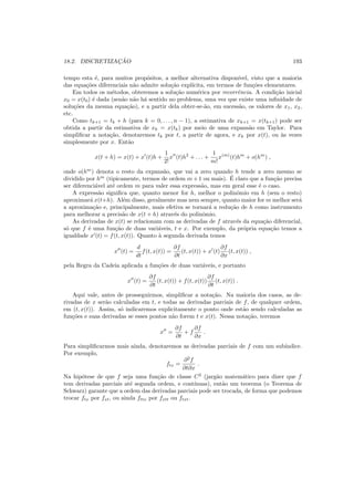 18.2. DISCRETIZAC¸ ˜AO 193
tempo esta ´e, para muitos prop´ositos, a melhor alternativa dispon´ıvel, visto que a maioria
das equa¸c˜oes diferenciais n˜ao admite solu¸c˜ao expl´ıcita, em termos de fun¸c˜oes elementares.
Em todos os m´etodos, obteremos a solu¸c˜ao num´erica por recorrˆencia. A condi¸c˜ao inicial
x0 = x(t0) ´e dada (sen˜ao n˜ao h´a sentido no problema, uma vez que existe uma inﬁnidade de
solu¸c˜oes da mesma equa¸c˜ao), e a partir dela obter-se-˜ao, em sucess˜ao, os valores de x1, x2,
etc.
Como tk+1 = tk + h (para k = 0, . . . , n − 1), a estimativa de xk+1 = x(tk+1) pode ser
obtida a partir da estimativa de xk = x(tk) por meio de uma expans˜ao em Taylor. Para
simpliﬁcar a nota¸c˜ao, denotaremos tk por t, a partir de agora, e xk por x(t), ou `as vezes
simplesmente por x. Ent˜ao
x(t + h) = x(t) + x′
(t)h +
1
2!
x′′
(t)h2
+ . . . +
1
m!
x(m)
(t)hm
+ o(hm
) ,
onde o(hm
) denota o resto da expans˜ao, que vai a zero quando h tende a zero mesmo se
dividido por hm
(tipicamente, termos de ordem m+1 ou mais). ´E claro que a fun¸c˜ao precisa
ser diferenci´avel at´e ordem m para valer essa express˜ao, mas em geral esse ´e o caso.
A express˜ao signiﬁca que, quanto menor for h, melhor o polinˆomio em h (sem o resto)
aproximar´a x(t+h). Al´em disso, geralmente mas nem sempre, quanto maior for m melhor ser´a
a aproxima¸c˜ao e, principalmente, mais efetiva se tornar´a a redu¸c˜ao de h como instrumento
para melhorar a precis˜ao de x(t + h) atrav´es do polinˆomio.
As derivadas de x(t) se relacionam com as derivadas de f atrav´es da equa¸c˜ao diferencial,
s´o que f ´e uma fun¸c˜ao de duas vari´aveis, t e x. Por exemplo, da pr´opria equa¸c˜ao temos a
igualdade x′
(t) = f(t, x(t)). Quanto `a segunda derivada temos
x′′
(t) =
d
dt
f(t, x(t)) =
∂f
∂t
(t, x(t)) + x′
(t)
∂f
∂x
(t, x(t)) ,
pela Regra da Cadeia aplicada a fun¸c˜oes de duas vari´aveis, e portanto
x′′
(t) =
∂f
∂t
(t, x(t)) + f(t, x(t))
∂f
∂t
(t, x(t)) .
Aqui vale, antes de prosseguirmos, simpliﬁcar a nota¸c˜ao. Na maioria dos casos, as de-
rivadas de x ser˜ao calculadas em t, e todas as derivadas parciais de f, de qualquer ordem,
em (t, x(t)). Assim, s´o indicaremos explicitamente o ponto onde est˜ao sendo calculadas as
fun¸c˜oes e suas derivadas se esses pontos n˜ao forem t e x(t). Nessa nota¸c˜ao, teremos
x′′
=
∂f
∂t
+ f
∂f
∂x
.
Para simpliﬁcarmos mais ainda, denotaremos as derivadas parciais de f com um sub´ındice.
Por exemplo,
ftx =
∂2
f
∂t∂x
.
Na hip´otese de que f seja uma fun¸c˜ao de classe C2
(jarg˜ao matem´atico para dizer que f
tem derivadas parciais at´e segunda ordem, e cont´ınuas), ent˜ao um teorema (o Teorema de
Schwarz) garante que a ordem das derivadas parciais pode ser trocada, de forma que podemos
trocar ftx por fxt, ou ainda fttx por fxtt ou ftxt.
 