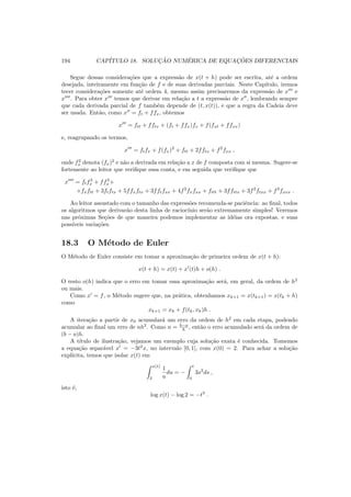 194 CAP´ITULO 18. SOLUC¸ ˜AO NUM´ERICA DE EQUAC¸ ˜OES DIFERENCIAIS
Segue dessas considera¸c˜oes que a express˜ao de x(t + h) pode ser escrita, at´e a ordem
desejada, inteiramente em fun¸c˜ao de f e de suas derivadas parciais. Neste Cap´ıtulo, iremos
tecer considera¸c˜oes somente at´e ordem 4, mesmo assim precisaremos da express˜ao de x′′′
e
x′′′′
. Para obter x′′′
temos que derivar em rela¸c˜ao a t a express˜ao de x′′
, lembrando sempre
que cada derivada parcial de f tamb´em depende de (t, x(t)), e que a regra da Cadeia deve
ser usada. Ent˜ao, como x′′
= ft + ffx, obtemos
x′′′
= ftt + fftx + (ft + ffx)fx + f(fxt + ffxx)
e, reagrupando os termos,
x′′′
= ftfx + f(fx)2
+ ftt + 2fftx + f2
fxx ,
onde f2
x denota (fx)2
e n˜ao a derivada em rela¸c˜ao a x de f composta com si mesma. Sugere-se
fortemente ao leitor que veriﬁque essa conta, e em seguida que veriﬁque que
x′′′′
= ftf2
x + ff3
x+
+fxftt + 3ftftx + 5ffxftx + 3fftfxx + 4f2
fxfxx + fttt + 3ffttx + 3f2
ftxx + f3
fxxx .
Ao leitor assustado com o tamanho das express˜oes recomenda-se paciˆencia: ao ﬁnal, todos
os algoritmos que derivar˜ao desta linha de racioc´ınio ser˜ao extremamente simples! Veremos
nas pr´oximas Se¸c˜oes de que maneira podemos implementar as id´eias ora expostas, e suas
poss´ıveis varia¸c˜oes.
18.3 O M´etodo de Euler
O M´etodo de Euler consiste em tomar a aproxima¸c˜ao de primeira ordem de x(t + h):
x(t + h) = x(t) + x′
(t)h + o(h) .
O resto o(h) indica que o erro em tomar essa aproxima¸c˜ao ser´a, em geral, da ordem de h2
ou mais.
Como x′
= f, o M´etodo sugere que, na pr´atica, obtenhamos xk+1 = x(tk+1) = x(tk + h)
como
xk+1 = xk + f(tk, xk)h .
A itera¸c˜ao a partir de x0 acumular´a um erro da ordem de h2
em cada etapa, podendo
acumular ao ﬁnal um erro de nh2
. Como n = b−a
h , ent˜ao o erro acumulado ser´a da ordem de
(b − a)h.
A t´ıtulo de ilustra¸c˜ao, vejamos um exemplo cuja solu¸c˜ao exata ´e conhecida. Tomemos
a equa¸c˜ao separ´avel x′
= −3t2
x, no intervalo [0, 1], com x(0) = 2. Para achar a solu¸c˜ao
expl´ıcita, temos que isolar x(t) em
x(t)
2
1
u
du = −
t
0
3s2
ds ,
isto ´e,
log x(t) − log 2 = −t3
.
 