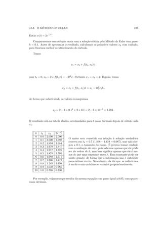 18.3. O M´ETODO DE EULER 195
Ent˜ao x(t) = 2e−t3
.
Compararemos essa solu¸c˜ao exata com a solu¸c˜ao obtida pelo M´etodo de Euler com passo
h = 0.1. Antes de apresentar o resultado, calculemos os primeiros valores xk com cuidado,
para ﬁxarmos melhor o entendimento do m´etodo.
Temos
x1 = x0 + f(t0, x0)h ,
com t0 = 0, x0 = 2 e f(t, x) = −3t2
x. Portanto x1 = x0 = 2. Depois, temos
x2 = x1 + f(t1, x1)h = x1 − 3t2
1x1h ,
de forma que substituindo os valores conseguimos
x2 = 2 − 3 × 0.12
× 2 × 0.1 = 2 − 6 × 10−3
= 1.994 .
O resultado est´a na tabela abaixo, arredondados para 3 casas decimais depois de obtido cada
xk.
k tk xk 2e−t3
k
0 0.0 2.000 2.000
1 0.1 2.000 1.998
2 0.2 1.994 1.984
3 0.3 1.970 1.947
4 0.4 1.917 1.876
5 0.5 1.825 1.765
6 0.6 1.688 1.611
7 0.7 1.506 1.419
8 0.8 1.285 1.199
9 0.9 1.038 0.965
10 1.0 0.786 0.736
O maior erro cometido em rela¸c˜ao `a solu¸c˜ao verdadeira
ocorreu em tk = 0.7 (1.506 − 1.419 = 0.087), mas n˜ao che-
gou a 0.1, o tamanho do passo. ´E preciso tomar cuidado
com a avalia¸c˜ao do erro, pois sabemos apenas que ele pode
ser da ordem de h, mas isso signiﬁca apenas que ele ´e me-
nor do que uma constante vezes h. Essa constante pode ser
muito grande, de forma que a informa¸c˜ao n˜ao ´e suﬁciente
para estimar o erro. No entanto, ela diz que, se reduzirmos
h ent˜ao o erro m´aximo se reduzir´a proporcionalmente.
Por exemplo, vejamos o que resulta da mesma equa¸c˜ao com passo igual a 0.05, com quatro
casas decimais.
 