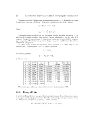 198 CAP´ITULO 18. SOLUC¸ ˜AO NUM´ERICA DE EQUAC¸ ˜OES DIFERENCIAIS
Vejamos como isso se d´a na pr´atica, ao passarmos de xk para xk+1. Pensando em termos
de algoritmo, temos que calcular ξ1 = f(tk, xk) e, tomando esse valor de ξ1, calcular
ξ2 = f(tk + h, xk + hξ1) .
Assim
xk+1 = xk +
h
2
(ξ1 + ξ2) .
A vantagem desse m´etodo ´e que n˜ao precisamos calcular derivadas parciais de f, e o
algoritmo ﬁca consideravelmente mais simples. Apenas calculamos ξ1 (que ´e o valor de f
no ponto (tk, xk)), e depois usamos ξ1 para calcular outro valor de f, desta feita no ponto
(tk + h, xk + hξ1). O acr´escimo em xk para se chegar a xk+1 ser´a a m´edia desses dois valores,
multiplicada pelo passo h.
Na tabela abaixo fazemos esse algoritmo, com o problema x′
= −3t2
x, x(0) = 2, no
intervalo [0, 1]. Usando o passo h = 0.1, a coluna ξ1 signiﬁca
ξ1 = −3t2
kxk
e a coluna ξ2 signiﬁca
ξ2 = −3t2
k+1(xk + hξ1) ,
pois tk + h = tk+1.
k tk 2e−t3
k xk ξ1 ξ2
h
2 (ξ1 + ξ2)
0 0.0 2.0000 2.0000 0 −.060000 −0.0030000
1 0.1 1.9980 1.9970 −0.059910 −0.23892 −0.014942
2 0.2 1.9841 1.9821 −0.23785 −0.52875 −0.038330
3 0.3 1.9467 1.9438 −0.52483 −0.90783 −0.071633
4 0.4 1.8760 1.8722 −0.89866 −1.3368 −0.11177
5 0.5 1.7650 1.7604 −1.3203 −1.7586 −0.15395
6 0.6 1.6115 1.6065 −1.7350 −2.1065 −0.19208
7 0.7 1.4193 1.4144 −2.0792 −2.3164 −0.21978
8 0.8 1.1986 1.1946 −2.2936 −2.3455 −0.23196
9 0.9 0.96478 0.96264 −2.3392 −2.1862 −0.22627
10 1.0 0.73576 0.73637 − − −
Observamos que a diferen¸ca para o valor correto foi de, no m´aximo, 0.005.
18.5 Runge-Kutta
O m´etodo de Runge-Kutta ´e uma generaliza¸c˜ao do algoritmo que desenvolvemos em segunda
ordem, para que n˜ao seja preciso calcular derivadas parciais de f, e vale para qualquer ordem
m. Pensando na passagem de xk para xk+1 a id´eia ´e escrever
x(t + h) − x(t) = h(γ1ξ1 + γ2ξ2 + . . . + γmξm) ,
 