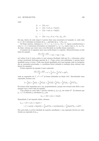 18.5. RUNGE-KUTTA 199
onde
ξ1 = f(tk, xk) ,
ξ2 = f(tk + a1h, xk + b1ξ1h) ,
ξ3 = f(tk + a2h, xk + b2ξ2h) ,
...
...
...
ξm = f(tk + am−1h, xk + bm−1ξm−1h) .
Ou seja, dentro de cada etapa k ´e preciso fazer uma recorrˆencia de tamanho m, onde cada
ξi (i ≥ 2) ´e calculado em fun¸c˜ao de ξi−1, partindo de ξ1 = f(tk, xk).
Na Se¸c˜ao anterior, t´ınhamos m = 2, γ1 = γ2 = 1
2 e a1 = b1 = 1. Agora consideraremos o
caso m = 3, e tentaremos determinar as constantes γ1, γ2 e γ3, assim como a1, b1, a2 e b2.
Ao ﬁnal, veremos que existe uma certa liberdade na escolha dessas constantes.
A maneira de se organizar para uma tarefa dessas ´e a seguinte. Desenvolveremos os dois
lados da equa¸c˜ao
x(t + h) − x(t)
h
= γ1ξ1 + γ2ξ2 + γ3ξ3
at´e ordem 2 em h (seria ordem 3, mas estamos dividindo tudo por h), e obteremos v´arios
termos envolvendo derivadas parciais de f. Como ocorre com polinˆomios, ´e preciso haver
igualdade termo a termo. Cada uma dessas igualdades ser´a uma equa¸c˜ao onde as inc´ognitas
s˜ao as constantes procuradas, e o problema ﬁcar´a reduzido `a resolu¸c˜ao desse sistema (n˜ao
linear) de equa¸c˜oes.
O lado esquerdo da equa¸c˜ao ´e mais conhecido:
x(t + h) − x(t)
h
= x′
+
1
2
x′′
h +
1
6
x′′′
h2
+ o(h2
) ,
onde as express˜oes de x′
, x′′
e x′′′
j´a foram deduzidas na Se¸c˜ao 18.2. Introduzindo essas
express˜oes, ﬁcamos com
f +
1
2
hft +
1
2
hffx +
1
6
h2
ftfx +
1
6
h2
ff2
x +
1
6
h2
ftt +
1
3
h2
fftx +
1
6
h2
f2
fxx .
Os termos est˜ao separados um a um, propositalmente, porque isso tornar´a mais f´acil a com-
para¸c˜ao com o outro lado da equa¸c˜ao.
Com rela¸c˜ao ao outro lado, ´e preciso calcular ξ1, ξ2 e ξ3, at´e ordem h2
. J´a sabemos que
ξ1 = f. E sabendo ξi calculamos ξi+1 por
ξi+1 = f(t + aih, x + biξih) .
Expandindo f at´e segunda ordem, obtemos
ξi+1 = f(t + aih, x + biξih) =
= f + (aih)ft + (biξih)fx +
1
2
(aih)2
ftt + (aih)(biξih)ftx +
1
2
(biξih)2
fxx + o(h2
) .
Por outro lado, ξi j´a foi calculado de maneira semelhante, e sua express˜ao deveria ser subs-
titu´ıda na express˜ao de ξi+1.
 