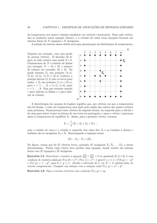 20 CAP´ITULO 1. EXEMPLOS DE APLICAC¸ ˜OES DE SISTEMAS LINEARES
da temperatura nos quatro vizinhos imediatos (na vertical e horizontal). Para cada v´ertice,
isso se traduzir´a numa equa¸c˜ao (linear), e a reuni˜ao de todas essas equa¸c˜oes formar´a um
sistema linear de N equa¸c˜oes e N inc´ognitas.
A solu¸c˜ao do sistema assim obtido ser´a uma aproxima¸c˜ao da distribui¸c˜ao de temperatura.
Vejamos um exemplo, com uma grade
de poucos v´ertices. O desenho da ﬁ-
gura ao lado mostra uma grade 9 × 8.
Chamaremos de N o n´umero de linhas
(no exemplo, N = 9) e M o n´umero
de colunas (no exemplo, M = 8). Na
grade ﬁxamos Ta nas posi¸c˜oes (4, 4),
(5, 3), (5, 4), (5, 5) e (6, 4) (embora a
posi¸c˜ao interna (5, 4) n˜ao v´a servir para
nada), e Tb nas posi¸c˜oes (1, s) e (9, s),
para s = 1, . . . , 8, e (r, 1), (r, 8), para
r = 1, . . . , 9. Veja que estamos usando
r para indexar as linhas e s para inde-
xar as colunas.
00
00
00
11
11
11
00
00
00
11
11
11
00
00
11
11 00
00
00
11
11
11
00
00
00
11
11
11
0
0
1
1
0
0
1
1
0
0
1
1
00
00
11
11
00
00
11
11
0
0
1
1
0
0
1
1
0
0
1
1
0
0
1
1
0
0
0
1
1
1
0
0
0
1
1
1
0
0
1
1
0
0
1
1
0
0
0
1
1
1
0
00
1
11
0
00
1
11
0
00
1
11
0
00
1
11
00
0000
11
1111
00
0000
11
1111
0
00
1
11
0
00
1
11
0
00
1
11
0
00
1
11
0
0
0
1
1
1
0
0
1
1
0
0
1
1
0
0
0
1
1
1
0
0
0
1
1
1
0
0
1
1
0
00
00
0
00
00
0
00
00
0
00
00
0
0
0
00
0
0
00
0
0
00
0
0
00
0
0
00
0
0
00
0
0
00
0
0
0
00
0
00
0
0
0
00
0
00
0
0
1
1
11
11
1
11
1
11
11
1
11
1
1
11
1
1
1
11
1
1
11
1
1
11
1
1
11
1
1
11
1
1
11
1
1
11
1
1
11
1
1
1
11
1
11
1
1
1
11
00000000000000000000000000000000001111111111111111111111111111111111
1 2 3 4 5 6 87
9
1
3
2
4
5
6
7
8
Tb
Ta
s
r
A discretiza¸c˜ao da equa¸c˜ao de Laplace signiﬁca que, nos v´ertices em que a temperatura
n˜ao foi ﬁxada, o valor da temperatura ser´a dado pela m´edia dos valores dos quatro v´ertices
mais pr´oximos. Numeraremos esses v´ertices da seguinte forma: da esquerda para a direita e
de cima para baixo (como na leitura de um texto em portuguˆes), e para o v´ertice i queremos
saber a temperatura de equil´ıbrio Ti. Assim, para o primeiro v´ertice, teremos
T1 =
1
4
(Tb + Tb + T2 + T7) ,
pois o vizinho de cima e o vizinho `a esquerda tˆem valor ﬁxo Tb e os vizinhos `a direita e
embaixo s˜ao as inc´ognitas T2 e T7. Rearranjando a equa¸c˜ao temos
4T1 − T2 − T7 = 2Tb .
Na ﬁgura, vemos que h´a 37 v´ertices livres, portanto 37 inc´ognitas T1, T2, . . . , T37 a serem
determinadas. Por´em cada v´ertice livre produz uma equa¸c˜ao, donde resulta um sistema
linear com 37 equa¸c˜oes e 37 inc´ognitas.
Exerc´ıcio 1.5 Discretizar e resolver a equa¸c˜ao ∂2
T
∂x2 + ∂2
T
∂y2 = 0 no quadrado [0, 1]×[0, 1] com
condi¸c˜ao de contorno dada por T(x, 0) = x2
e T(x, 1) = x2
−1 para 0 ≤ x ≤ 1 e T(0, y) = −y2
e T(1, y) = 1 − y2
, para 0 ≤ y ≤ 1. Divida o intervalo [0, 1] em N = 3 subintervalos de
mesmo comprimento. Compare sua solu¸c˜ao com a solu¸c˜ao exata T(x, y) = x2
− y2
.
Exerc´ıcio 1.6 Fa¸ca o mesmo exerc´ıcio com a fun¸c˜ao T(x, y) = xy.
 