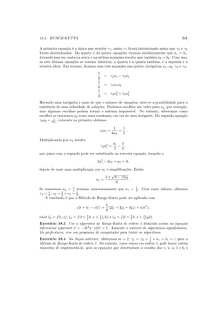 18.5. RUNGE-KUTTA 201
A primeira equa¸c˜ao ´e a ´unica que envolve γ1, assim γ1 ﬁcar´a determinado assim que γ2 e γ3
forem determinados. Da quarta e da quinta equa¸c˜oes tiramos imediatamente que a1 = b1.
Levando isso em conta na sexta e na s´etima equa¸c˜oes resulta que tamb´em a2 = b2. Com isso,
as trˆes ´ultimas equa¸c˜oes se tornam idˆenticas, a quarta e a quinta tamb´em, e a segunda e a
terceira idem. Em resumo, ﬁcamos com trˆes equa¸c˜oes nas quatro inc´ognitas a1, a2, γ2 e γ3:
1
2
= γ2a1 + γ3a2
1
6
= γ3a1a2
1
3
= γ2a2
1 + γ3a2
2
Havendo uma inc´ognita a mais do que o n´umero de equa¸c˜oes, abre-se a possibilidade para a
existˆencia de uma inﬁnidade de solu¸c˜oes. Podemos escolher um valor para a2, por exemplo,
mas algumas escolhas podem tornar o sistema imposs´ıvel. No entanto, saberemos como
escolher se tratarmos a2 como uma constante, em vez de uma inc´ognita. Da segunda equa¸c˜ao
γ2a2 = 1
6a1
colocada na primeira obtemos
γ2a1 +
1
6a1
=
1
2
.
Multiplicando por a1 resulta
γ2a2
1 =
a1
2
−
1
6
,
que junto com a segunda pode ser substitu´ıda na terceira equa¸c˜ao, levando a
3a2
1 − 3a1 + a2 = 0 ,
depois de mais uma multiplica¸c˜ao por a1 e simpliﬁca¸c˜oes. Ent˜ao
a1 =
3 ±
√
9 − 12a2
6
.
Se tomarmos a2 = 3
4 teremos necessariamente que a1 = 1
2 . Com esses valores, obtemos
γ3 = 4
9 , γ2 = 2
9 e γ1 = 2
9 .
A conclus˜ao ´e que o M´etodo de Runge-Kutta pode ser aplicado com
x(t + h) − x(t) =
h
9
(2ξ1 + 3ξ2 + 4ξ3) + o(h3
) ,
onde ξ1 = f(t, x), ξ2 = f(t + 1
2 h, x + 1
2 ξ1h) e ξ3 = f(t + 3
4 h, x + 3
4 ξ2h).
Exerc´ıcio 18.3 Use o algoritmo de Runge-Kutta de ordem 3 deduzido acima na equa¸c˜ao
diferencial separ´avel x′
= −3t2
x, x(0) = 2. Aumente o n´umero de algarismos signiﬁcativos.
De preferˆencia, crie um programa de computador para testar os algoritmos.
Exerc´ıcio 18.4 Na Se¸c˜ao anterior, obtivemos m = 2, γ1 = γ2 = 1
2 e a1 = b1 = 1 para o
M´etodo de Runge-Kutta de ordem 2. No entanto, como vimos em ordem 3, pode haver outras
maneiras de implement´a-lo, pois as equa¸c˜oes que determinam a escolha dos γi’s, ai’s e bi’s
 