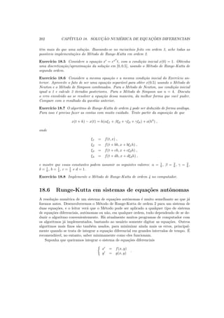 202 CAP´ITULO 18. SOLUC¸ ˜AO NUM´ERICA DE EQUAC¸ ˜OES DIFERENCIAIS
tˆem mais do que uma solu¸c˜ao. Baseando-se no racioc´ınio feito em ordem 3, ache todas as
poss´ıveis implementa¸c˜oes do M´etodo de Runge-Kutta em ordem 2.
Exerc´ıcio 18.5 Considere a equa¸c˜ao x′
= ex2
t, com a condi¸c˜ao inicial x(0) = 1. Obtenha
uma discretiza¸c˜ao/aproxima¸c˜ao da solu¸c˜ao em [0, 0.5], usando o M´etodo de Runge-Kutta de
segunda ordem.
Exerc´ıcio 18.6 Considere a mesma equa¸c˜ao e a mesma condi¸c˜ao inicial do Exerc´ıcio an-
terior. Aproveite o fato de ser uma equa¸c˜ao separ´avel para obter x(0.5) usando o M´etodo de
Newton e o M´etodo de Simpson combinados. Para o M´etodo de Newton, use condi¸c˜ao inicial
igual a 1 e calcule 3 iterados posteriores. Para o M´etodo de Simpson use n = 4. Discuta
o erro envolvido ao se resolver a equa¸c˜ao dessa maneira, da melhor forma que vocˆe puder.
Compare com o resultado da quest˜ao anterior.
Exerc´ıcio 18.7 O algoritmo de Runge-Kutta de ordem 4 pode ser deduzido de forma an´aloga.
Para isso ´e preciso fazer as contas com muito cuidado. Tente partir da suposi¸c˜ao de que
x(t + h) − x(t) = h(αξ1 + βξ2 + γξ3 + γξ4) + o(h4
) ,
onde
ξ1 = f(t, x) ,
ξ2 = f(t + bh, x + bξ1h) ,
ξ3 = f(t + ch, x + cξ2h) ,
ξ4 = f(t + dh, x + dξ3h) ,
e mostre que essas constantes podem assumir os seguintes valores: α = 1
6 , β = 2
6 , γ = 2
6 ,
δ = 1
6 , b = 1
2 , c = 1
2 e d = 1.
Exerc´ıcio 18.8 Implemente o M´etodo de Runge-Kutta de ordem 4 no computador.
18.6 Runge-Kutta em sistemas de equa¸c˜oes autˆonomas
A resolu¸c˜ao num´erica de um sistema de equa¸c˜oes autˆonomas ´e muito semelhante ao que j´a
ﬁzemos antes. Desenvolveremos o M´etodo de Runge-Kutta de ordem 2 para um sistema de
duas equa¸c˜oes, e o leitor ver´a que o M´etodo pode ser aplicado a qualquer tipo de sistema
de equa¸c˜oes diferenciais, autˆonomas ou n˜ao, em qualquer ordem, tudo dependendo de se de-
duzir o algoritmo convenientemente. H´a atualmente muitos programas de computador com
os algoritmos j´a implementados, bastando ao usu´ario somente digitar as equa¸c˜oes. Outros
algoritmos mais ﬁnos s˜ao tamb´em usados, para minimizar ainda mais os erros, principal-
mente quando se trata de integrar a equa¸c˜ao diferencial em grandes intervalos de tempo. ´E
recomend´avel, no entanto, saber minimamente como eles funcionam.
Suponha que queiramos integrar o sistema de equa¸c˜oes diferenciais
x′
= f(x, y)
y′
= g(x, y)
.
 