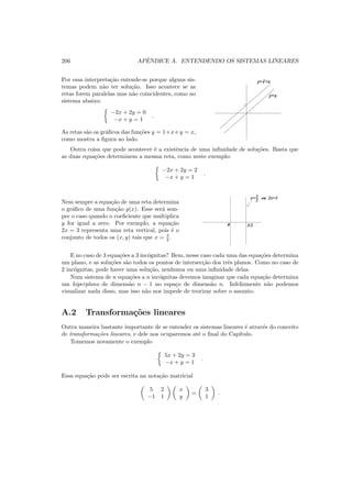 206 APˆENDICE A. ENTENDENDO OS SISTEMAS LINEARES
Por essa interpreta¸c˜ao entende-se porque alguns sis-
temas podem n˜ao ter solu¸c˜ao. Isso acontece se as
retas forem paralelas mas n˜ao coincidentes, como no
sistema abaixo:
−2x + 2y = 0
−x + y = 1
.
As retas s˜ao os gr´aﬁcos das fun¸c˜oes y = 1+x e y = x,
como mostra a ﬁgura ao lado.
1
y=1+x
y=x
Outra coisa que pode acontecer ´e a existˆencia de uma inﬁnidade de solu¸c˜oes. Basta que
as duas equa¸c˜oes determinem a mesma reta, como neste exemplo:
−2x + 2y = 2
−x + y = 1
.
Nem sempre a equa¸c˜ao de uma reta determina
o gr´aﬁco de uma fun¸c˜ao y(x). Esse ser´a sem-
pre o caso quando o coeﬁciente que multiplica
y for igual a zero. Por exemplo, a equa¸c˜ao
2x = 3 representa uma reta vertical, pois ´e o
conjunto de todos os (x, y) tais que x = 3
2 .
0 3/2
x=
2
3 ou 2x=3
E no caso de 3 equa¸c˜oes a 3 inc´ognitas? Bem, nesse caso cada uma das equa¸c˜oes determina
um plano, e as solu¸c˜oes s˜ao todos os pontos de intersec¸c˜ao dos trˆes planos. Como no caso de
2 inc´ognitas, pode haver uma solu¸c˜ao, nenhuma ou uma inﬁnidade delas.
Num sistema de n equa¸c˜oes a n inc´ognitas devemos imaginar que cada equa¸c˜ao determina
um hiperplano de dimens˜ao n − 1 no espa¸co de dimens˜ao n. Infelizmente n˜ao podemos
visualizar nada disso, mas isso n˜ao nos impede de teorizar sobre o assunto.
A.2 Transforma¸c˜oes lineares
Outra maneira bastante importante de se entender os sistemas lineares ´e atrav´es do conceito
de transforma¸c˜oes lineares, e dele nos ocuparemos at´e o ﬁnal do Cap´ıtulo.
Tomemos novamente o exemplo
5x + 2y = 3
−x + y = 1
.
Essa equa¸c˜ao pode ser escrita na nota¸c˜ao matricial
5 2
−1 1
x
y
=
3
1
.
 