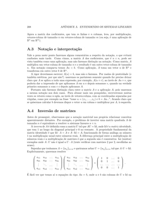 208 APˆENDICE A. ENTENDENDO OS SISTEMAS LINEARES
Agora a matriz dos coeﬁcientes, que tem m linhas e n colunas, leva, por multiplica¸c˜ao,
vetores-coluna de tamanho n em vetores-coluna de tamanho m (ou seja, ´e uma aplica¸c˜ao de
Rn
em Rm
).
A.3 Nota¸c˜ao e interpreta¸c˜ao
Vale a pena neste ponto fazermos alguns coment´arios a respeito da nota¸c˜ao, o que evitar´a
confus˜oes mais tarde. Como vimos, a matriz A dos coeﬁcientes, que ´e n × n, pode ser
vista tamb´em como uma aplica¸c˜ao, mas n˜ao faremos distin¸c˜ao na nota¸c˜ao. Como matriz, A
multiplica um vetor-coluna de tamanho n e o resultado ´e um outro vetor-coluna de tamanho
n. Em nota¸c˜ao compacta temos Au = b. Como aplica¸c˜ao, A toma um vetor u de Rn
e
transforma em outro vetor b de Rn
.
A rigor dever´ıamos escrever A(u) = b, mas n˜ao o faremos. Por raz˜oes de praticidade (e
tamb´em est´eticas, por que n˜ao?) usaremos os parˆenteses somente quando for preciso deixar
claro que A se aplica a toda uma express˜ao, por exemplo, A(u + v), ao inv´es de Au + v, que
poderia dar a impress˜ao de que aplicamos A em u e depois somamos v, quando na verdade
primeiro somamos u com v e depois aplicamos A.
Portanto n˜ao faremos distin¸c˜ao clara entre a matriz A e a aplica¸c˜ao A, pois usaremos
a mesma nota¸c˜ao nos dois casos. Para abusar mais um pouquinho, escreveremos muitas
vezes os vetores como n-upla, ao inv´es de vetores-coluna, com as coordenadas separadas por
v´ırgulas, como por exemplo na frase “tome u = (x1, . . . , xn) e b = Au...”, ﬁcando claro que
se quisermos calcular b devemos dispor o vetor u em coluna e multiplicar por A, `a esquerda.
A.4 Invers˜ao de matrizes
Antes de prosseguir, observamos que a nota¸c˜ao matricial nos propicia relacionar conceitos
aparentemente distantes. Por exemplo, o problema de inverter uma matriz quadrada A de
tamanho n ´e equivalente a resolver n sistemas lineares n × n.
A inversa de A ´e deﬁnida como a matriz U tal que AU = Id, onde Id ´e a matriz identidade,
que tem 1 ao longo da diagonal principal e 0 no restante. A propriedade fundamental da
matriz identidade ´e que Id · A = A e A · Id = A, funcionando de forma an´aloga ao n´umero
1 na multiplica¸c˜ao usual entre n´umeros reais. A diferen¸ca principal entre a multiplica¸c˜ao de
n´umeros reais e a multiplica¸c˜ao de matrizes ´e que a segunda n˜ao ´e comutativa: h´a (muitos)
exemplos onde A · U n˜ao ´e igual a U · A (tente veriﬁcar com matrizes 2 por 2, escolhidas ao
acaso).
Suponha que tenhamos A = {aij}n×n e queiramos achar U = {uij}n×n tal que A·U = Id.
Explicitamente, queremos resolver





a11 a12 . . . a1n
a21 a22 . . . a2n
...
... . . .
...
an1 an2 . . . ann










u11 u12 . . . u1n
u21 u22 . . . u2n
...
... . . .
...
un1 un2 . . . unn





=




1 0 . . . 0
0 1 . . . 0
. . . . . . . . . . . .
0 0 . . . 1



 .
´E f´acil ver que temos a´ı n equa¸c˜oes do tipo Au = b, onde u e b s˜ao colunas de U e Id na
 