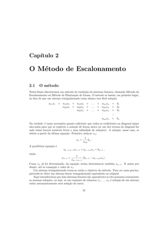 Cap´ıtulo 2
O M´etodo de Escalonamento
2.1 O m´etodo
Nesta Se¸c˜ao discutiremos um m´etodo de resolu¸c˜ao de sistemas lineares, chamado M´etodo do
Escalonamento ou M´etodo de Elimina¸c˜ao de Gauss. O m´etodo se baseia, em primeiro lugar,
no fato de que um sistema triangularizado como abaixo tem f´acil solu¸c˜ao:
a11x1 + a12x2 + a13x3 + . . . + a1nxn = b1
a22x2 + a23x3 + . . . + a2nxn = b2
a33x3 + . . . + a3nxn = b3
...
annxn = bn
Na verdade, ´e tanto necess´ario quanto suﬁciente que todos os coeﬁcientes na diagonal sejam
n˜ao-nulos para que se explicite a solu¸c˜ao de forma ´unica (se um dos termos da diagonal for
nulo ent˜ao haver´a vari´aveis livres e uma inﬁnidade de solu¸c˜oes). A solu¸c˜ao, nesse caso, se
obt´em a partir da ´ultima equa¸c˜ao. Primeiro, isola-se xn:
xn =
1
ann
bn .
A pen´ultima equa¸c˜ao ´e
an−1,n−1xn−1 + an−1,nxn = bn−1 ,
ent˜ao
xn−1 =
1
an−1,n−1
(bn−1 − an−1,nxn) .
Como xn j´a foi determinado, da equa¸c˜ao acima determina-se tamb´em xn−1. E assim por
diante, at´e se conseguir o valor de x1.
Um sistema triangularizado torna-se ent˜ao o objetivo do m´etodo. Para ser mais preciso,
pretende-se obter um sistema linear triangularizado equivalente ao original.
Aqui entenderemos que dois sistemas lineares s˜ao equivalentes se eles possuem exatamente
as mesmas solu¸c˜oes, ou seja: se um conjunto de n´umeros x1, . . . , xn ´e solu¸c˜ao de um sistema
ent˜ao automaticamente ser´a solu¸c˜ao do outro.
21
 