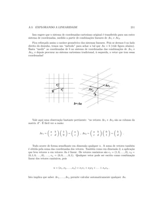 A.5. EXPLORANDO A LINEARIDADE 211
Isso sugere que o sistema de coordenadas cartesiano original ´e transferido para um outro
sistema de coordenadas, medido a partir de combina¸c˜oes lineares de Ae1 e Ae2.
Fica refor¸cado assim o car´ater geom´etrico dos sistemas lineares. Pois se dermos b no lado
direito do desenho, temos um “m´etodo” para achar u tal que Au = b (vide ﬁgura abaixo).
Basta “medir” as coordenadas de b no sistema de coordenadas das combina¸c˜oes de Ae1 e
Ae2, e depois procurar no sistema cartesiano tradicional, `a esquerda, o vetor que tem essas
coordenadas!
Ae1
Ae2e
e2
1u
b
b=Au
Vale aqui uma observa¸c˜ao bastante pertinente: “os vetores Ae1 e Ae2 s˜ao as colunas da
matriz A”. ´E f´acil ver a raz˜ao:
Ae1 =
a b
c d
1
0
=
a
c
, Ae2 =
a b
c d
0
1
=
b
d
.
Tudo ocorre de forma semelhante em dimens˜ao qualquer n. A soma de vetores tamb´em
´e obtida pela soma das coordenadas dos vetores. Tamb´em como em dimens˜ao 2, a aplica¸c˜ao
que leva vetores u em vetores Au ´e linear. Os vetores canˆonicos s˜ao e1 = (1, 0, . . . , 0), e2 =
(0, 1, 0, . . . , 0), . . ., en = (0, 0, . . . , 0, 1). Qualquer vetor pode ser escrito como combina¸c˜ao
linear dos vetores canˆonicos, pois
u = (x1, x2, . . . , xn) = x1e1 + x2e2 + . . . + xnen .
Isto implica que saber Ae1, . . . , Aen permite calcular automaticamente qualquer Au.
 