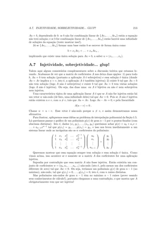 A.7. INJETIVIDADE, SOBREJETIVIDADE... GLUP! 213
Au = b, dependendo de b: se b n˜ao for combina¸c˜ao linear de {Ae1, . . . , Aen} ent˜ao a equa¸c˜ao
n˜ao ter´a solu¸c˜ao; e se b for combina¸c˜ao linear de {Ae1, . . . , Aen} ent˜ao haver´a uma inﬁnidade
de solu¸c˜oes da equa¸c˜ao (tente mostrar isso!).
J´a se {Ae1, . . . , Aen} formar uma base ent˜ao b se escreve de forma ´unica como
b = x1Ae1 + . . . + xnAen ,
implicando que existe uma ´unica solu¸c˜ao para Au = b, a saber u = (x1, . . . , xn).
A.7 Injetividade, sobrejetividade... glup!
Valem aqui alguns coment´arios complementares sobre a discuss˜ao te´orica que estamos le-
vando. Acabamos de ver que a matriz de coeﬁcientes A nos deixa duas op¸c˜oes: 1) para todo
b, Au = b tem solu¸c˜ao (portanto a aplica¸c˜ao A ´e sobrejetiva) e essa solu¸c˜ao ´e ´unica (donde
Au = Av implica u = v, isto ´e, a aplica¸c˜ao A ´e tamb´em injetiva); 2) existe b tal que Au = b
n˜ao tem solu¸c˜ao (logo A n˜ao ´e sobrejetiva) e existe b tal que Au = b tem v´arias solu¸c˜oes
(logo A n˜ao ´e injetiva). Ou seja, das duas uma: ou A ´e bijetiva ou n˜ao ´e nem sobrejetiva
nem injetiva.
Uma caracter´ıstica t´ıpica de uma aplica¸c˜ao linear A ´e que se A n˜ao for injetiva ent˜ao h´a
um vetor w n˜ao-nulo (de fato, uma inﬁnidade deles) tal que Aw = 0. Pois se A n˜ao ´e injetiva
ent˜ao existem u e v, com u = v, tais que Au = Av. Logo Au − Av = 0, e pela linearidade
A(u − v) = 0 .
Chame w = u − v. Esse vetor ´e n˜ao-nulo porque u = v, e assim demonstramos nossa
aﬁrmativa.
Para ilustrar, apliquemos essas id´eias ao problema de interpola¸c˜ao polinomial da Se¸c˜ao 1.5.
L´a quer´ıamos passar o gr´aﬁco de um polinˆomio p(x) de grau n−1 por n pontos ﬁxados (com
abscissas distintas). Isto ´e, dados (x1, y1), . . . , (xn, yn) quer´ıamos achar p(x) = a0 + a1x +
. . . + an−1xn−1
tal que p(x1) = y1, . . . , p(xn) = yn, e isso nos levou imediatamente a um
sistema linear onde as inc´ognitas s˜ao os n coeﬁcientes do polinˆomio:





1 x1 x2
1 . . . xn−1
1
1 x2 x2
2 . . . xn−1
2
...
...
...
...
...
1 xn x2
n . . . xn−1
n










a0
a1
...
an−1





=





y1
y2
...
yn





.
Queremos mostrar que essa equa¸c˜ao sempre tem solu¸c˜ao e essa solu¸c˜ao ´e ´unica. Como
vimos acima, isso acontece se e somente se a matriz A dos coeﬁcientes for uma aplica¸c˜ao
injetiva.
Suponha por contradi¸c˜ao que essa matriz A n˜ao fosse injetiva. Ent˜ao existiria um con-
junto de coeﬁcientes w = (a0, a1, . . . , an−1) n˜ao-nulo (isto ´e, pelo menos um dos coeﬁcientes
diferente de zero) tal que Aw = 0. Ou seja, ter´ıamos um polinˆomio q(x) de grau n − 1 (no
m´aximo), n˜ao-nulo, tal que q(x1) = 0, . . . , q(xn) = 0, isto ´e, com n ra´ızes distintas.
Mas polinˆomios n˜ao-nulos de grau n − 1 tˆem no m´aximo n − 1 ra´ızes (prove usando
seus conhecimentos de c´alculo!), portanto chegamos a uma contradi¸c˜ao, o que mostra que A
obrigatoriamente tem que ser injetiva!
 