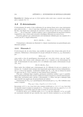 214 APˆENDICE A. ENTENDENDO OS SISTEMAS LINEARES
Exerc´ıcio 1.1 Explique por que se A for injetiva ent˜ao existe uma e somente uma solu¸c˜ao
para a equa¸c˜ao Au = b.
A.8 O determinante
O determinante da matriz A dos coeﬁcientes de um sistema linear serve como instrumento
para saber se {Ae1, . . . , Aen} ´e uma base, indicando se o sistema tem ou n˜ao ´unica solu¸c˜ao.
De fato, esta Se¸c˜ao tem a pretens˜ao de convencer o leitor de que det A = 0 se e somente se
{Ae1, . . . , Aen} ´e uma base. A id´eia ´e explicar o que ´e o determinante de uma forma intuitiva
e geom´etrica, mas o leitor pode encontrar abordagens diferentes em outros livros.
´E preciso salientar que o determinante ser´a inicialmente deﬁnido para um conjunto de n
vetores (em Rn
) e depois deﬁniremos
det A = det(Ae1, . . . , Aen) .
Come¸caremos a discuss˜ao em dimens˜ao 2, e depois comentaremos sua generaliza¸c˜ao para
dimens˜ao qualquer.
A.8.1 Dimens˜ao 2
O determinante d´a, de certa forma, uma medida do quanto dois vetores est˜ao perto de ser
colineares. Deﬁniremos o determinante de um par ordenado de vetores (u1, u2), denotando-o
por
det(u1, u2) ,
como sendo a ´area do paralelogramo determinado por esses dois vetores, com um “sinal”.
Sendo assim, dois vetores ser˜ao colineares entre si se e somente se seu determinante for
nulo. O determinante de uma matriz A 2 × 2 ´e deﬁnido como sendo o determinante do par
(Ae1, Ae2):
det A ≡ det(Ae1, Ae2) .
Desse modo, ﬁca evidente que o determinante de A ´e diferente de zero se e somente se o
sistema Au = b admitir ´unica solu¸c˜ao (n˜ao importando quais sejam os termos independentes,
isto ´e, o vetor b da equa¸c˜ao). Lembrando tamb´em que Ae1 e Ae2 s˜ao as colunas da matriz
A, segue que det A = 0 se e somente se suas colunas forem colineares.
Para que a deﬁni¸c˜ao ﬁque completa, precisamos estabelecer melhor o que ´e o paralelo-
gramo determinado pelos dois vetores e deﬁnir de maneira inequ´ıvoca o sinal do determinante.
Al´em disso, precisamos saber calcular o determinante, e o leitor ver´a que a deﬁni¸c˜ao dada
aqui coincide com aquela que ele provavelmente j´a conhece.
Chamaremos de P(u1, u2) o paralelogramo determinado por u1 e u2. Ele ´e deﬁnido como
sendo o conjunto
P(u1, u2) = {su1 + tu2; 0 ≤ s ≤ 1 , 0 ≤ t ≤ 1} .
Isso porque, se 0 ≤ s, su1 ´e um vetor com o mesmo sentido que u1, e se s ≤ 1, su1 ´e um vetor
de tamanho menor ou igual ao tamanho de u1. O mesmo ocorre com tu2, para 0 ≤ t ≤ 1. O
paralelogramo ´e constitu´ıdo ent˜ao de todas as somas de vetores desse tipo.
O sinal de det(u1, u2) ´e deﬁnido assim, se u1 e u2 n˜ao s˜ao colineares: se (u1, u2) pode
ser suavemente alterado at´e que coincida com o par de vetores canˆonicos (e1, e2) (na ordem
 