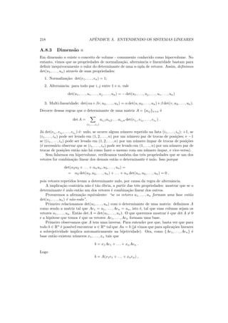 218 APˆENDICE A. ENTENDENDO OS SISTEMAS LINEARES
A.8.3 Dimens˜ao n
Em dimens˜ao n existe o conceito de volume - comumente conhecido como hipervolume. No
entanto, vimos que as propriedades de normaliza¸c˜ao, alternˆancia e linearidade bastam para
deﬁnir inequivocamente o valor do determinante de uma n-upla de vetores. Assim, deﬁnimos
det(u1, . . . , un) atrav´es de suas propriedades:
1. Normaliza¸c˜ao: det(e1, . . . , en) = 1;
2. Alternˆancia: para todo par i, j entre 1 e n, vale
det(u1, . . . , ui, . . . , uj, . . . , un) = − det(u1, . . . , uj, . . . , ui, . . . , un)
3. Multi-linearidade: det(αu+βv, u2, . . . , un) = α det(u, u2, . . . , un)+β det(v, u2, . . . , un).
Decorre dessas regras que o determinante de uma matriz A = {aij}n×n ´e
det A =
(i1,...,in)
ai11ai22 . . . ainn det(ei1
, ei2
, . . . , ein
) .
J´a det(ei1
, ei2
, . . . , ein
) ´e: nulo, se ocorre algum n´umero repetido na lista (i1, . . . , in); +1, se
(i1, . . . , in) pode ser levado em (1, 2, . . . , n) por um n´umero par de trocas de posi¸c˜oes; e −1
se ((i1, . . . , in) pode ser levado em (1, 2, . . . , n) por um n´umero ´ımpar de trocas de posi¸c˜oes
(´e necess´ario observar que se (i1, . . . , in) pode ser levado em (1, . . . , n) por um n´umero par de
trocas de posi¸c˜oes ent˜ao n˜ao h´a como fazer o mesmo com um n´umero ´ımpar, e vice-versa).
Sem falarmos em hipervolume, veriﬁcamos tamb´em das trˆes propriedades que se um dos
vetores for combina¸c˜ao linear dos demais ent˜ao o determinante ´e nulo. Isso porque
det(α2u2 + . . . + αnun, u2, . . . , un) =
= α2 det(u2, u2, . . . , un) + . . . + αn det(un, u2, . . . , un) = 0 ,
pois vetores repetidos levam a determinante nulo, por causa da regra de alternˆancia.
A implica¸c˜ao contr´aria n˜ao ´e t˜ao ´obvia, a partir das trˆes propriedades: mostrar que se o
determinante ´e nulo ent˜ao um dos vetores ´e combina¸c˜ao linear dos outros.
Provaremos a aﬁrma¸c˜ao equivalente: “se os vetores u1, . . . , un formam uma base ent˜ao
det(u1, . . . , un) ´e n˜ao-nulo”.
Primeiro relacionamos det(u1, . . . , un) com o determinante de uma matriz: deﬁnimos A
como sendo a matriz tal que Ae1 = u1, . . . , Aen = un, isto ´e, tal que suas colunas sejam os
vetores u1, . . . , un. Ent˜ao det A = det(u1, . . . , un). O que queremos mostrar ´e que det A = 0
e a hip´otese que temos ´e que os vetores Ae1, . . . , Aen formam uma base.
Primeiro observamos que A tem uma inversa. Para entender por que, basta ver que para
todo b ∈ Rn
´e poss´ıvel encontrar u ∈ Rn
tal que Au = b (j´a vimos que para aplica¸c˜oes lineares
a sobrejetividade implica automaticamente na bijetividade). Ora, como {Ae1, . . . , Aen} ´e
base ent˜ao existem n´umeros x1, . . . , xn tais que
b = x1Ae1 + . . . + xnAen .
Logo
b = A(x1e1 + . . . + xnen) ,
 