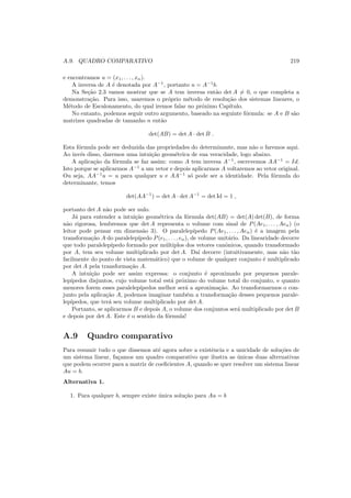 A.9. QUADRO COMPARATIVO 219
e encontramos u = (x1, . . . , xn).
A inversa de A ´e denotada por A−1
, portanto u = A−1
b.
Na Se¸c˜ao 2.3 vamos mostrar que se A tem inversa ent˜ao det A = 0, o que completa a
demonstra¸c˜ao. Para isso, usaremos o pr´oprio m´etodo de resolu¸c˜ao dos sistemas lineares, o
M´etodo de Escalonamento, do qual iremos falar no pr´oximo Cap´ıtulo.
No entanto, podemos seguir outro argumento, baseado na seguinte f´ormula: se A e B s˜ao
matrizes quadradas de tamanho n ent˜ao
det(AB) = det A · det B .
Esta f´ormula pode ser deduzida das propriedades do determinante, mas n˜ao o faremos aqui.
Ao inv´es disso, daremos uma intui¸c˜ao geom´etrica de sua veracidade, logo abaixo.
A aplica¸c˜ao da f´ormula se faz assim: como A tem inversa A−1
, escrevemos AA−1
= Id.
Isto porque se aplicarmos A−1
a um vetor e depois aplicarmos A voltaremos ao vetor original.
Ou seja, AA−1
u = u para qualquer u e AA−1
s´o pode ser a identidade. Pela f´ormula do
determinante, temos
det(AA−1
) = det A · det A−1
= det Id = 1 ,
portanto det A n˜ao pode ser nulo.
J´a para entender a intui¸c˜ao geom´etrica da f´ormula det(AB) = det(A) det(B), de forma
n˜ao rigorosa, lembremos que det A representa o volume com sinal de P(Ae1, . . . , Aen) (o
leitor pode pensar em dimens˜ao 3). O paralelep´ıpedo P(Ae1, . . . , Aen) ´e a imagem pela
transforma¸c˜ao A do paralelep´ıpedo P(e1, . . . , en), de volume unit´ario. Da linearidade decorre
que todo paralelep´ıpedo formado por m´ultiplos dos vetores canˆonicos, quando transformado
por A, tem seu volume multiplicado por det A. Da´ı decorre (intuitivamente, mas n˜ao t˜ao
facilmente do ponto de vista matem´atico) que o volume de qualquer conjunto ´e multiplicado
por det A pela transforma¸c˜ao A.
A intui¸c˜ao pode ser assim expressa: o conjunto ´e aproximado por pequenos parale-
lep´ıpedos disjuntos, cujo volume total est´a pr´oximo do volume total do conjunto, e quanto
menores forem esses paralelep´ıpedos melhor ser´a a aproxima¸c˜ao. Ao transformarmos o con-
junto pela aplica¸c˜ao A, podemos imaginar tamb´em a transforma¸c˜ao desses pequenos parale-
lep´ıpedos, que ter´a seu volume multiplicado por det A.
Portanto, se aplicarmos B e depois A, o volume dos conjuntos ser´a multiplicado por det B
e depois por det A. Este ´e o sentido da f´ormula!
A.9 Quadro comparativo
Para resumir tudo o que dissemos at´e agora sobre a existˆencia e a unicidade de solu¸c˜oes de
um sistema linear, fa¸camos um quadro comparativo que ilustra as ´unicas duas alternativas
que podem ocorrer para a matriz de coeﬁcientes A, quando se quer resolver um sistema linear
Au = b.
Alternativa 1.
1. Para qualquer b, sempre existe ´unica solu¸c˜ao para Au = b
 