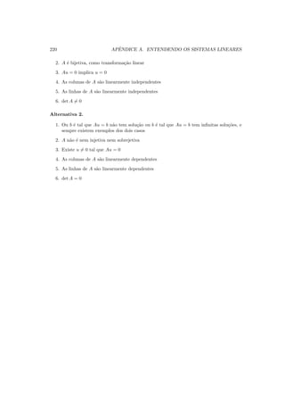 220 APˆENDICE A. ENTENDENDO OS SISTEMAS LINEARES
2. A ´e bijetiva, como transforma¸c˜ao linear
3. Au = 0 implica u = 0
4. As colunas de A s˜ao linearmente independentes
5. As linhas de A s˜ao linearmente independentes
6. det A = 0
Alternativa 2.
1. Ou b ´e tal que Au = b n˜ao tem solu¸c˜ao ou b ´e tal que Au = b tem inﬁnitas solu¸c˜oes, e
sempre existem exemplos dos dois casos
2. A n˜ao ´e nem injetiva nem sobrejetiva
3. Existe u = 0 tal que Au = 0
4. As colunas de A s˜ao linearmente dependentes
5. As linhas de A s˜ao linearmente dependentes
6. det A = 0
 
