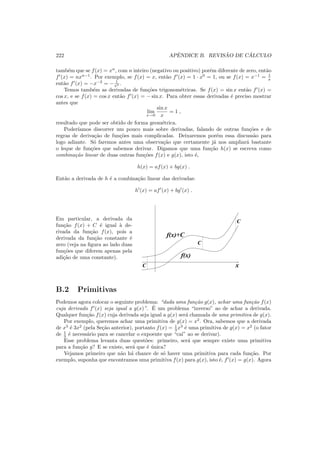 222 APˆENDICE B. REVIS ˜AO DE C ´ALCULO
tamb´em que se f(x) = xn
, com n inteiro (negativo ou positivo) por´em diferente de zero, ent˜ao
f′
(x) = nxn−1
. Por exemplo, se f(x) = x, ent˜ao f′
(x) = 1 · x0
= 1, ou se f(x) = x−1
= 1
x
ent˜ao f′
(x) = −x−2
= − 1
x2 .
Temos tamb´em as derivadas de fun¸c˜oes trigonom´etricas. Se f(x) = sin x ent˜ao f′
(x) =
cos x, e se f(x) = cos x ent˜ao f′
(x) = − sin x. Para obter essas derivadas ´e preciso mostrar
antes que
lim
x→0
sin x
x
= 1 ,
resultado que pode ser obtido de forma geom´etrica.
Poder´ıamos discorrer um pouco mais sobre derivadas, falando de outras fun¸c˜oes e de
regras de deriva¸c˜ao de fun¸c˜oes mais complicadas. Deixaremos por´em essa discuss˜ao para
logo adiante. S´o faremos antes uma observa¸c˜ao que certamente j´a nos ampliar´a bastante
o leque de fun¸c˜oes que sabemos derivar. Digamos que uma fun¸c˜ao h(x) se escreva como
combina¸c˜ao linear de duas outras fun¸c˜oes f(x) e g(x), isto ´e,
h(x) = af(x) + bg(x) .
Ent˜ao a derivada de h ´e a combina¸c˜ao linear das derivadas:
h′
(x) = af′
(x) + bg′
(x) .
Em particular, a derivada da
fun¸c˜ao f(x) + C ´e igual `a de-
rivada da fun¸c˜ao f(x), pois a
derivada da fun¸c˜ao constante ´e
zero (veja na ﬁgura ao lado duas
fun¸c˜oes que diferem apenas pela
adi¸c˜ao de uma constante).
xC
C
C
f(x)+C
f(x)
B.2 Primitivas
Podemos agora colocar o seguinte problema: “dada uma fun¸c˜ao g(x), achar uma fun¸c˜ao f(x)
cuja derivada f′
(x) seja igual a g(x)”. ´E um problema “inverso” ao de achar a derivada.
Qualquer fun¸c˜ao f(x) cuja derivada seja igual a g(x) ser´a chamada de uma primitiva de g(x).
Por exemplo, queremos achar uma primitiva de g(x) = x2
. Ora, sabemos que a derivada
de x3
´e 3x2
(pela Se¸c˜ao anterior), portanto f(x) = 1
3 x3
´e uma primitiva de g(x) = x2
(o fator
de 1
3 ´e necess´ario para se cancelar o expoente que “cai” ao se derivar).
Esse problema levanta duas quest˜oes: primeiro, ser´a que sempre existe uma primitiva
para a fun¸c˜ao g? E se existe, ser´a que ´e ´unica?
Vejamos primeiro que n˜ao h´a chance de s´o haver uma primitiva para cada fun¸c˜ao. Por
exemplo, suponha que encontramos uma primitiva f(x) para g(x), isto ´e, f′
(x) = g(x). Agora
 