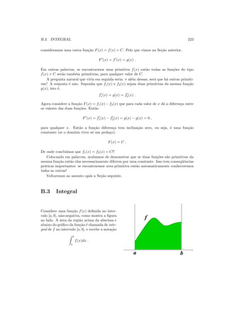 B.3. INTEGRAL 223
consideramos uma outra fun¸c˜ao F(x) = f(x) + C. Pelo que vimos na Se¸c˜ao anterior,
F′
(x) = f′
(x) = g(x) .
Em outras palavras, se encontrarmos uma primitiva f(x) ent˜ao todas as fun¸c˜oes do tipo
f(x) + C ser˜ao tamb´em primitivas, para qualquer valor de C.
A pergunta natural que viria em seguida seria: e al´em dessas, ser´a que h´a outras primiti-
vas? A resposta ´e n˜ao. Suponha que f1(x) e f2(x) sejam duas primitivas da mesma fun¸c˜ao
g(x), isto ´e,
f′
1(x) = g(x) = f′
2(x) .
Agora considere a fun¸c˜ao F(x) = f1(x) − f2(x) que para cada valor de x d´a a diferen¸ca entre
os valores das duas fun¸c˜oes. Ent˜ao
F′
(x) = f′
1(x) − f′
2(x) = g(x) − g(x) = 0 ,
para qualquer x. Ent˜ao a fun¸c˜ao diferen¸ca tem inclina¸c˜ao zero, ou seja, ´e uma fun¸c˜ao
constante (se o dom´ınio tiver s´o um peda¸co):
F(x) = C .
De onde conclu´ımos que f1(x) = f2(x) + C!!
Colocando em palavras, acabamos de demonstrar que se duas fun¸c˜oes s˜ao primitivas da
mesma fun¸c˜ao ent˜ao elas necessariamente diferem por uma constante. Isso tem conseq¨uˆencias
pr´aticas importantes: se encontrarmos uma primitiva ent˜ao automaticamente conheceremos
todas as outras!
Voltaremos ao assunto ap´os a Se¸c˜ao seguinte.
B.3 Integral
Considere uma fun¸c˜ao f(x) deﬁnida no inter-
valo [a, b], n˜ao-negativa, como mostra a ﬁgura
ao lado. A ´area da regi˜ao acima da abscissa e
abaixo do gr´aﬁco da fun¸c˜ao ´e chamada de inte-
gral de f no intervalo [a, b], e recebe a nota¸c˜ao
b
a
f(x)dx .
f
ba
 