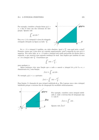 B.4. A INTEGRAL INDEFINIDA 225
Por exemplo, considere a fun¸c˜ao linear g(x) =
x, e ﬁxe 0 como um dos extremos de inte-
gra¸c˜ao. Quanto vale
w
0
g(x)dx ?
Ora, se w ≥ 0, a integral ´e a ´area do triˆangulo-
retˆangulo esbo¸cado na ﬁgura ao lado: w2
2 . 0
0
w g(x)=x
x
w
Se w < 0, a integral ´e tamb´em, em valor absoluto, igual a w2
2 , mas qual seria o sinal?
Primeiro vemos que a ´area deve ser contada negativamente, pois `a esquerda do zero g(x) ´e
negativa. Por outro lado, se w < 0 ent˜ao a integral est´a sendo percorrida da direita para a
esquerda, o que acarreta uma segunda mudan¸ca de sinal. Isso implica que tamb´em no caso
w < 0 a integral vale w2
2 . Conclu´ımos que
w
0
xdx =
w2
2
,
para qualquer w.
Agora podemos criar uma fun¸c˜ao que a cada w associe a integral de g de 0 a w, e
chamaremos de f essa fun¸c˜ao:
f(w) ≡
w
0
g(x)dx .
No exemplo, g(x) = x, e portanto
f(w) =
w
0
xdx =
w2
2
.
Essa fun¸c˜ao f ´e chamada de uma integral indeﬁnida de g. Ela ´e apenas uma e n˜ao a integral
indeﬁnida porque o extremo ﬁxo de integra¸c˜ao foi escolhido arbitrariamente.
0
0
w g(x)=x
x
w1
f(w)
Por exemplo, considere outra integral indeﬁ-
nida ˜f, onde o extremo ﬁxo de integra¸c˜ao seja
1 e n˜ao 0:
˜f(w) ≡
w
1
xdx .
Quanto vale ˜f(w)?
 