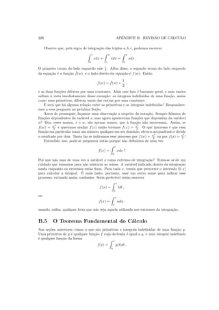 226 APˆENDICE B. REVIS ˜AO DE C ´ALCULO
Observe que, pela regra de integra¸c˜ao das triplas a, b, c, podemos escrever
1
0
xdx +
w
1
xdx =
w
0
xdx .
O primeiro termo do lado esquerdo vale 1
2 . Al´em disso, o segundo termo do lado esquerdo
da equa¸c˜ao ´e a fun¸c˜ao ˜f(w), e o lado direito da equa¸c˜ao ´e f(w). Ent˜ao
f(w) = ˜f(w) +
1
2
,
e as duas fun¸c˜oes diferem por uma constante. Ali´as esse fato ´e bastante geral, e suas raz˜oes
saltam `a vista imediatamente desse exemplo: as integrais indeﬁnidas de uma fun¸c˜ao, assim
como suas primitivas, diferem umas das outras por uma constante.
E ser´a que h´a alguma rela¸c˜ao entre as primitivas e as integrais indeﬁnidas? Respondere-
mos a essa pergunta na pr´oxima Se¸c˜ao.
Antes de prosseguir, fa¸camos uma observa¸c˜ao a respeito da nota¸c˜ao. Sempre falamos de
fun¸c˜oes dependentes da vari´avel x, mas agora apareceram fun¸c˜oes que dependem da vari´avel
w! Ora, esses nomes, x e w, s˜ao apenas nomes, que `a fun¸c˜ao n˜ao interessam. Assim, se
f(w) = w2
2 e queremos avaliar f(x) ent˜ao teremos f(x) = x2
2 . O que interessa ´e que essa
fun¸c˜ao em particular toma um n´umero qualquer em seu dom´ınio, eleva-o ao quadrado e divide
o resultado por dois. Tanto faz se indicamos esse processo por f(w) = w2
2 ou por f(x) = x2
2 !
Entendido isso, pode-se perguntar ent˜ao porque n˜ao deﬁnimos de uma vez
f(x) =
x
0
xdx ?
Por que n˜ao usar de uma vez a vari´avel x como extremo de integra¸c˜ao? Trata-se a´ı de um
cuidado que tomamos para n˜ao misturar as coisas. A vari´avel indicada dentro da integra¸c˜ao
muda enquanto os extremos est˜ao ﬁxos. Para cada x, temos que percorrer o intervalo [0, x]
para calcular a integral. ´E mais justo, portanto, usar um outro nome para indicar esse
processo, evitando assim confus˜oes. Seria prefer´ıvel ent˜ao escrever
f(x) =
x
0
tdt ,
ou
f(x) =
x
0
udu ,
usando, enﬁm, qualquer letra que n˜ao seja aquela utilizada nos extremos da integra¸c˜ao.
B.5 O Teorema Fundamental do C´alculo
Nas se¸c˜oes anteriores vimos o que s˜ao primitivas e integrais indeﬁnidas de uma fun¸c˜ao g.
Uma primitiva de g ´e qualquer fun¸c˜ao f cuja derivada ´e igual a g, e uma integral indeﬁnida
´e qualquer fun¸c˜ao da forma
f(x) =
x
a
g(t)dt .
 