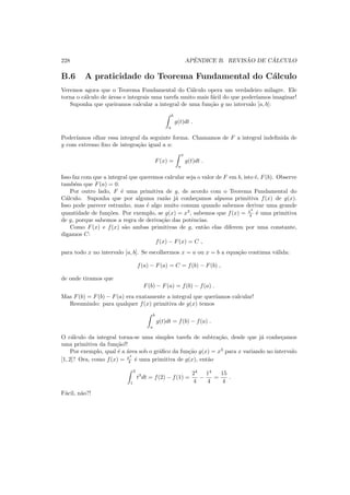 228 APˆENDICE B. REVIS ˜AO DE C ´ALCULO
B.6 A praticidade do Teorema Fundamental do C´alculo
Veremos agora que o Teorema Fundamental do C´alculo opera um verdadeiro milagre. Ele
torna o c´alculo de ´areas e integrais uma tarefa muito mais f´acil do que poder´ıamos imaginar!
Suponha que queiramos calcular a integral de uma fun¸c˜ao g no intervalo [a, b]:
b
a
g(t)dt .
Poder´ıamos olhar essa integral da seguinte forma. Chamamos de F a integral indeﬁnida de
g com extremo ﬁxo de integra¸c˜ao igual a a:
F(x) =
x
a
g(t)dt .
Isso faz com que a integral que queremos calcular seja o valor de F em b, isto ´e, F(b). Observe
tamb´em que F(a) = 0.
Por outro lado, F ´e uma primitiva de g, de acordo com o Teorema Fundamental do
C´alculo. Suponha que por alguma raz˜ao j´a conhe¸camos alguma primitiva f(x) de g(x).
Isso pode parecer estranho, mas ´e algo muito comum quando sabemos derivar uma grande
quantidade de fun¸c˜oes. Por exemplo, se g(x) = x3
, sabemos que f(x) = x4
4 ´e uma primitiva
de g, porque sabemos a regra de deriva¸c˜ao das potˆencias.
Como F(x) e f(x) s˜ao ambas primitivas de g, ent˜ao elas diferem por uma constante,
digamos C:
f(x) − F(x) = C ,
para todo x no intervalo [a, b]. Se escolhermos x = a ou x = b a equa¸c˜ao continua v´alida:
f(a) − F(a) = C = f(b) − F(b) ,
de onde tiramos que
F(b) − F(a) = f(b) − f(a) .
Mas F(b) = F(b) − F(a) era exatamente a integral que quer´ıamos calcular!
Resumindo: para qualquer f(x) primitiva de g(x) temos
b
a
g(t)dt = f(b) − f(a) .
O c´alculo da integral torna-se uma simples tarefa de subtra¸c˜ao, desde que j´a conhe¸camos
uma primitiva da fun¸c˜ao!!
Por exemplo, qual ´e a ´area sob o gr´aﬁco da fun¸c˜ao g(x) = x3
para x variando no intervalo
[1, 2]? Ora, como f(x) = x4
4 ´e uma primitiva de g(x), ent˜ao
2
1
t3
dt = f(2) − f(1) =
24
4
−
14
4
=
15
4
.
F´acil, n˜ao?!
 