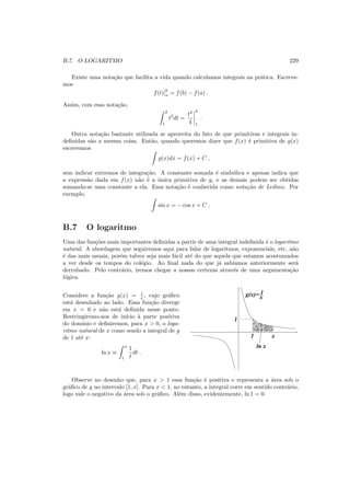B.7. O LOGARITMO 229
Existe uma nota¸c˜ao que facilita a vida quando calculamos integrais na pr´atica. Escreve-
mos
f(t)|
b
a = f(b) − f(a) .
Assim, com essa nota¸c˜ao,
2
1
t3
dt =
t4
4
2
1
.
Outra nota¸c˜ao bastante utilizada se aproveita do fato de que primitivas e integrais in-
deﬁnidas s˜ao a mesma coisa. Ent˜ao, quando queremos dizer que f(x) ´e primitiva de g(x)
escrevemos
g(x)dx = f(x) + C ,
sem indicar extremos de integra¸c˜ao. A constante somada ´e simb´olica e apenas indica que
a express˜ao dada em f(x) n˜ao ´e a ´unica primitiva de g, e as demais podem ser obtidas
somando-se uma constante a ela. Essa nota¸c˜ao ´e conhecida como nota¸c˜ao de Leibniz. Por
exemplo,
sin x = − cos x + C .
B.7 O logaritmo
Uma das fun¸c˜oes mais importantes deﬁnidas a partir de uma integral indeﬁnida ´e o logaritmo
natural. A abordagem que seguiremos aqui para falar de logaritmos, exponenciais, etc, n˜ao
´e das mais usuais, por´em talvez seja mais f´acil at´e do que aquela que estamos acostumados
a ver desde os tempos do col´egio. Ao ﬁnal nada do que j´a sab´ıamos anteriormente ser´a
derrubado. Pelo contr´ario, iremos chegar a nossas certezas atrav´es de uma argumenta¸c˜ao
l´ogica.
Considere a fun¸c˜ao g(x) = 1
x , cujo gr´aﬁco
est´a desenhado ao lado. Essa fun¸c˜ao diverge
em x = 0 e n˜ao est´a deﬁnida nesse ponto.
Restringiremo-nos de in´ıcio `a parte positiva
do dom´ınio e deﬁniremos, para x > 0, o loga-
ritmo natural de x como sendo a integral de g
de 1 at´e x:
ln x ≡
x
1
1
t
dt .
g(x)= 1
x
1 x
1
ln x
Observe no desenho que, para x > 1 essa fun¸c˜ao ´e positiva e representa a ´area sob o
gr´aﬁco de g no intervalo [1, x]. Para x < 1, no entanto, a integral corre em sentido contr´ario,
logo vale o negativo da ´area sob o gr´aﬁco. Al´em disso, evidentemente, ln 1 = 0.
 